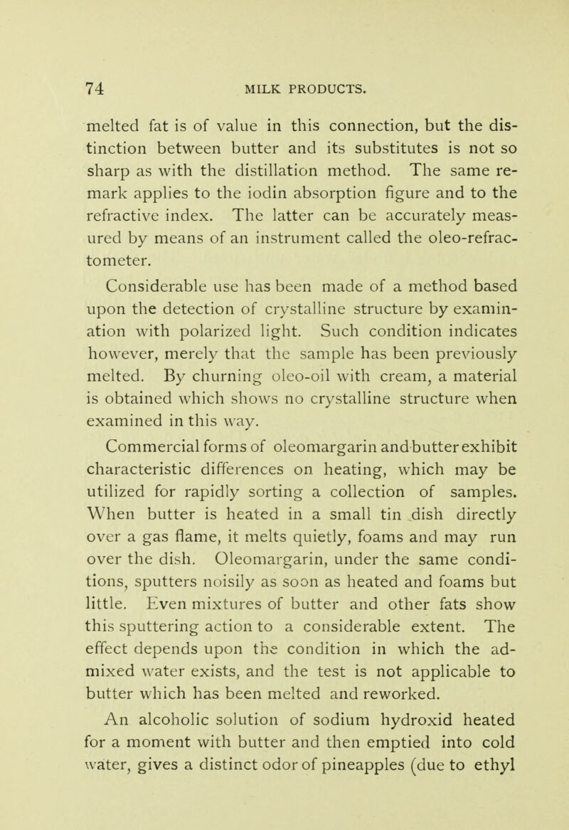 melted fat is of value in this connection, but the dis- tinction between butter and its substitutes is not so sharp as with the distillation method. The same re- mark applies to the iodin absorption figure and to the refractive index. The latter can be accurately meas- ured by means of an instrument called the oleo-refrac- tometer. Considerable use has been made of a method based upon the detection of crystalline structure by examin- ation with polarized light. Such condition indicates however, merely that the sample has been previously melted. By churning oleo-oil with cream, a material is obtained which shows no crystalline structure when examined in this way. Commercial forms of oleomargarin and butter exhibit characteristic differences on heating, which may be utilized for rapidly sorting a collection of samples. When butter is heated in a small tin dish directly over a gas flame, it melts quietly, foams and may run over the dish. Oleomargarin, under the same condi- tions, sputters noisily as soon as heated and foams but little. Even mixtures of butter and other fats show this sputtering action to a considerable extent. The effect depends upon the condition in which the ad- mixed water exists, and the test is not applicable to butter which has been melted and reworked. An alcoholic solution of sodium hydroxid heated for a moment with butter and then emptied into cold water, gives a distinct odor of pineapples (due to ethyl