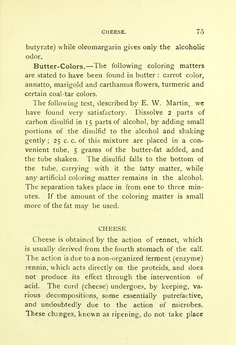 butyrate) while oleomargarin gives only the alcoholic odor. Butter-Colors.—The following coloring matters are stated to have been found in butter : carrot color, annatto, marigold and carthamus flowers, turmeric and certain coal-tar colors. The following test, described by E. W. Martin, we have found very satisfactory. Dissolve 2 parts of carbon disulfid in 15 parts of alcohol, by adding small portions of the disulfid to the alcohol and shaking gently; 25 c. c. of this mixture are placed in a con- venient tube, 5 grams of the butter-fat added, and the tube shaken. The disulfid falls to the bottom of the tube, carrying with it the fatty matter, while any artificial coloring matter remains in the alcohol. The separation takes place in from one to three min- utes. If the amount of the coloring matter is small more of the fat may be used. CHEESE. Cheese is obtained by the action of rennet, which is usually derived from the fourth stomach of the calf. The action is due to a non-organized ferment (enzyme) rennin, which acts directly on the proteids, and does not produce its effect through the intervention of acid. The curd (cheese) undergoes, by keeping, va- rious decompositions, some essentially putrefactive, and undoubtedly due to the action of microbes. These changes, known as ripening, do not take place