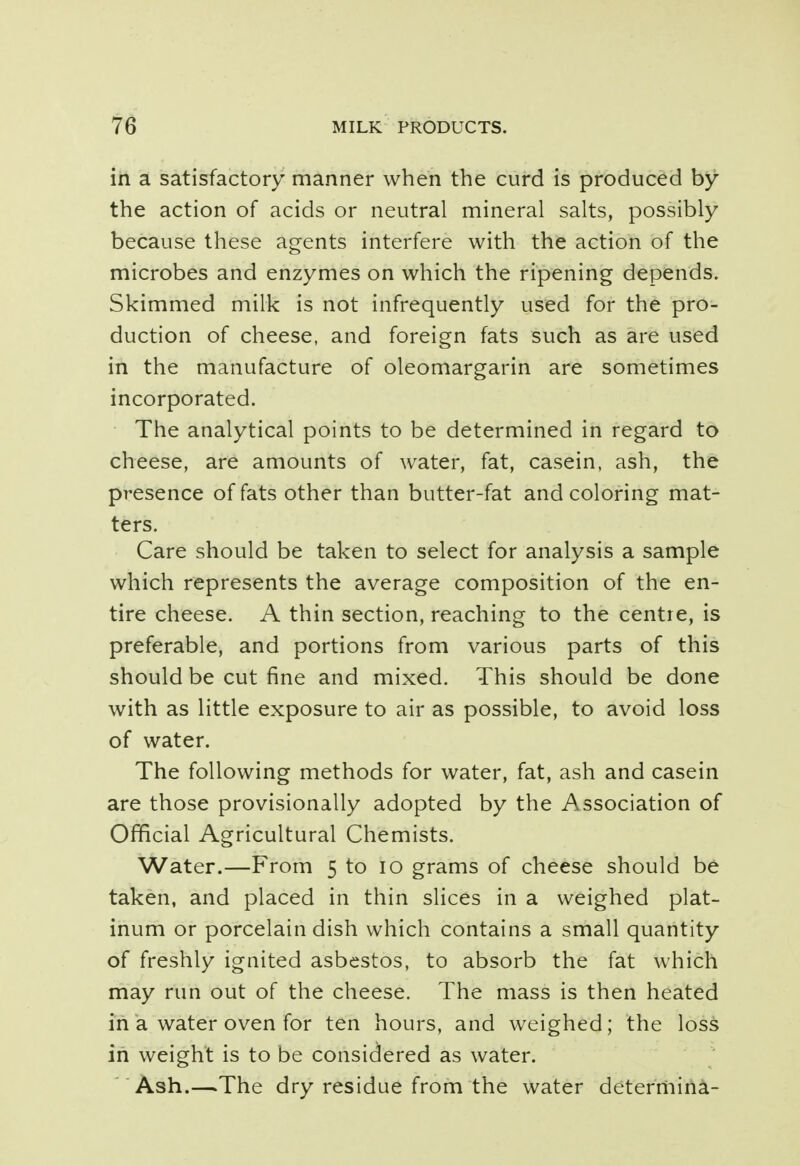 in a satisfactory manner when the curd is produced by the action of acids or neutral mineral salts, possibly because these agents interfere with the action of the microbes and enzymes on which the ripening depends. Skimmed milk is not infrequently used for the pro- duction of cheese, and foreign fats such as are used in the manufacture of oleomargarin are sometimes incorporated. The analytical points to be determined in regard to cheese, are amounts of water, fat, casein, ash, the presence of fats other than butter-fat and coloring mat- ters. Care should be taken to select for analysis a sample which represents the average composition of the en- tire cheese. A thin section, reaching to the centre, is preferable, and portions from various parts of this should be cut fine and mixed. This should be done with as little exposure to air as possible, to avoid loss of water. The following methods for water, fat, ash and casein are those provisionally adopted by the Association of Official Agricultural Chemists. Water.—From 5 to 10 grams of cheese should be taken, and placed in thin slices in a weighed plat- inum or porcelain dish which contains a small quantity of freshly ignited asbestos, to absorb the fat which may run out of the cheese. The mass is then heated in a water oven for ten hours, and weighed; the loss in weight is to be considered as water. Ash.—.The dry residue from the water determina-