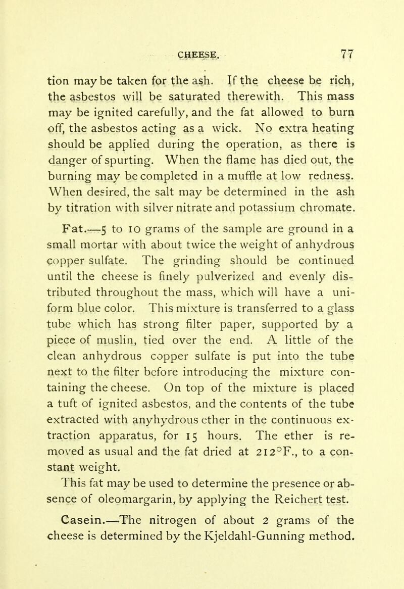 tion maybe taken for the ash. If the cheese be rich, the asbestos will be saturated therewith. This mass may be ignited carefully, and the fat allowed to burn off, the asbestos acting as a wick. No extra heating should be applied during the operation, as there is danger of spurting. When the flame has died out, the burning may be completed in a muffle at low redness. When desired, the salt may be determined in the ash by titration with silver nitrate and potassium chromate. Fat.-—5 to io grams of the sample are ground in a small mortar with about twice the weight of anhydrous copper sulfate. The grinding should be continued until the cheese is finely pulverized and evenly dis- tributed throughout the mass, which will have a uni- form blue color. This mixture is transferred to a glass tube which has strong filter paper, supported by a piece of muslin, tied over the end. A little of the clean anhydrous copper sulfate is put into the tube next to the filter before introducing the mixture con- taining the cheese. On top of the mixture is placed a tuft of ignited asbestos, and the contents of the tube extracted with anyhydrous ether in the continuous ex- traction apparatus, for 15 hours. The ether is re- moved as usual and the fat dried at 2I2°F., to a con- stant weight. This fat may be used to determine the presence or ab- sence of oleomargarin, by applying the Reichert test. Casein.—The nitrogen of about 2 grams of the cheese is determined by the Kjeldahl-Gunning method.