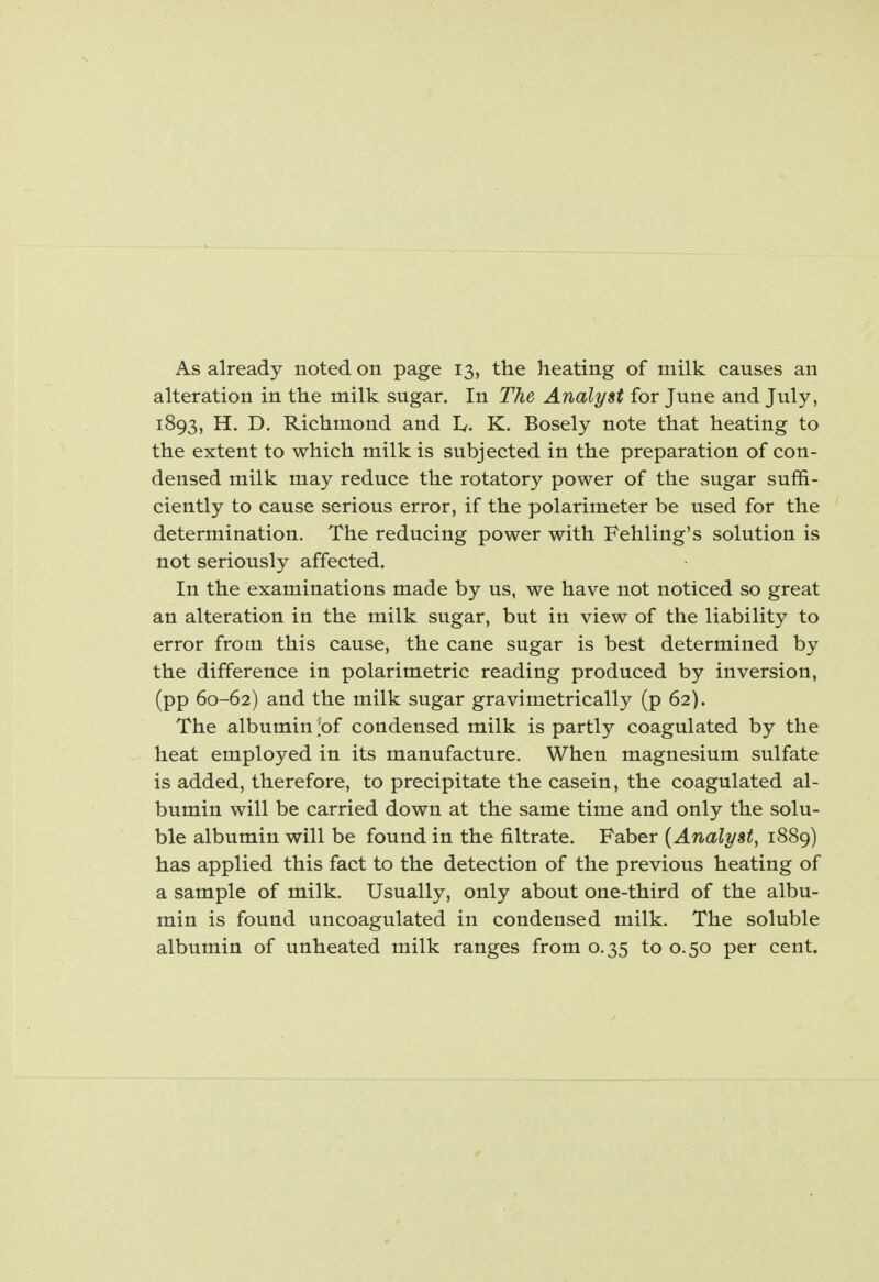 As already noted on page 13, the heating of milk causes an alteration in the milk sugar. In The Analyst for June and July, 1893, H. D. Richmond and K. Bosely note that heating to the extent to which milk is subjected in the preparation of con- densed milk may reduce the rotatory power of the sugar suffi- ciently to cause serious error, if the polarimeter be used for the determination. The reducing power with Fehling's solution is not seriously affected. In the examinations made by us, we have not noticed so great an alteration in the milk sugar, but in view of the liability to error from this cause, the cane sugar is best determined by the difference in polarimetric reading produced by inversion, (pp 60-62) and the milk sugar gravimetrically (p 62). The albumin t>f condensed milk is partly coagulated by the heat employed in its manufacture. When magnesium sulfate is added, therefore, to precipitate the casein, the coagulated al- bumin will be carried down at the same time and only the solu- ble albumin will be found in the filtrate. Faber {Analyst, 1889) has applied this fact to the detection of the previous heating of a sample of milk. Usually, only about one-third of the albu- min is found uncoagulated in condensed milk. The soluble