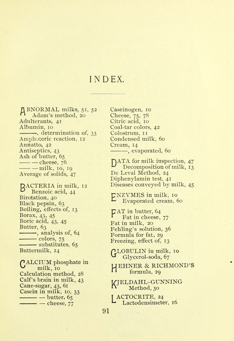 INDEX. n BNORMAL milks, 51, 52 Adam's method, 20 Adulterants, 41 Albumin, 10 , determination of, 33 Amphoteric reaction, 12 Annatto, 42 Antiseptics, 43 Ash of butter, 65 cheese, 76 milk, 10, 19 Average of solids, 47 OACTERIA in milk, 12 ^ Benzoic acid, 44 Birotation, 40 Black pepsin, 63 Boiling, effects of, 13 Borax, 43, 45 Boric acid, 43, 45 Butter, 63 , analysis of, 64 colors, 75 substitutes, 65 Buttermilk, 14 PALCIUM phosphate in ^ milk, 10 Calculation method, 28 Calf's brain in milk, 43 Cane-sugar, 43, 61 Casein in milk, 10, 33 butter, 65 cheese, 77 Caseinogen, 10 Cheese, 75, 78 Citric acid, 10 Coal-tar colors, 42 Colostrum, 11 Condensed milk, 60 Cream, 14 , evaporated, 60 H ATA for milk inspection, 47 U Decomposition of milk, 13 De Leval Method, 24 Diphenylamin test, 41 Diseases conveyed by milk, 45 CNZYMES in milk, 10 Evaporated cream, 60 CAT in butter, 64 * Fat in cheese, 77 Fat in milk, 20 Fehling's solution, 36 Formula for fat, 29 Freezing, effect of, 13 P.LOBULIN in milk, 10 ^* Glycerol-soda, 67 UEHNER & RICHMOND'S * * formula, 29 T/JEIvDAHL-GUNNING **■ Method, 30 I ACTOCRITE, 24 L Lactodensirneter, 16