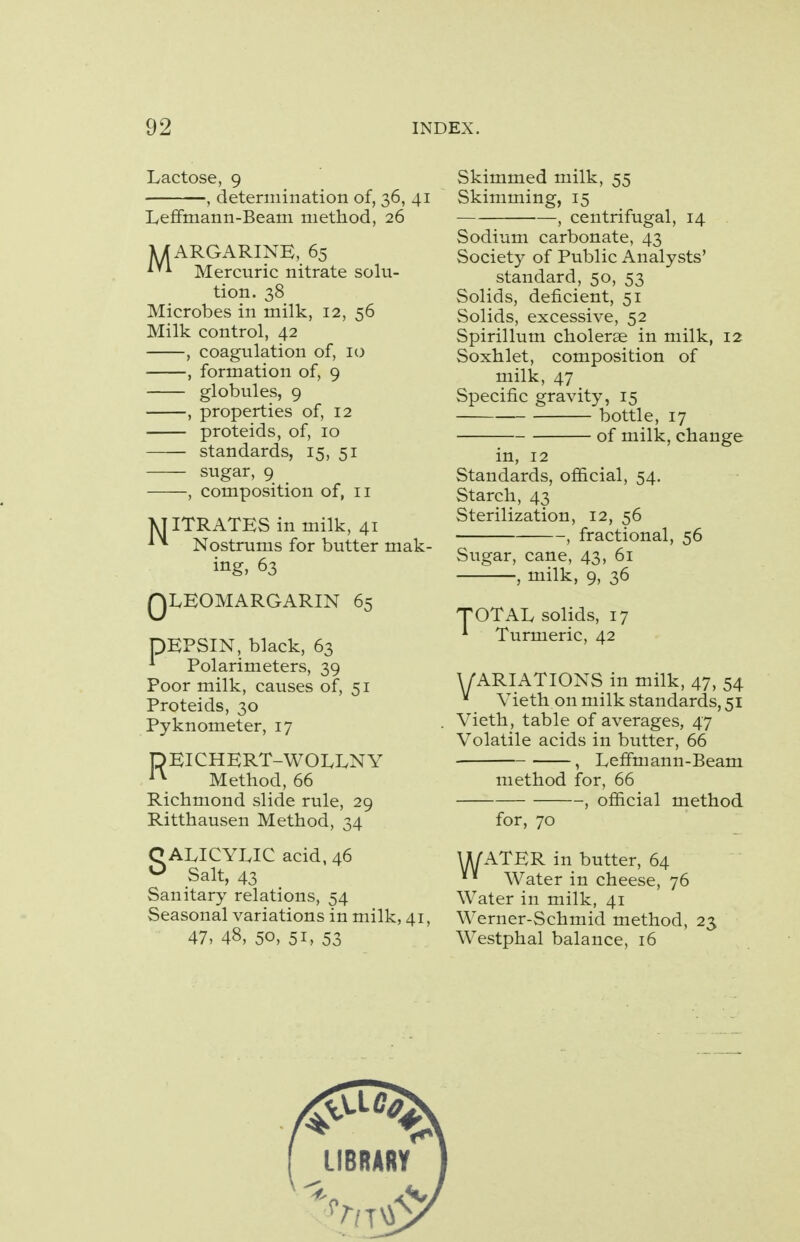 Lactose, 9 , determination of, 36, 41 Leffmann-Beam method, 26 MARGARINE, 65 Mercuric nitrate solu- tion. 38 Microbes in milk, 12, 56 Milk control, 42 , coagulation of, 10 , formation of, 9 globules, 9 , properties of, 12 proteids, of, 10 standards, 15, 51 sugar, 9 , composition of, 11 MITRATES in milk, 41 * * Nostrums for butter mak- ing, 63 QLEOMARGARIN 65 DEPSIN, black, 63 * Polarimeters, 39 Poor milk, causes of, 51 Proteids, 30 Pyknometer, 17 HEICHERT-WOLXNY l\ Method, 66 Richmond slide rule, 29 Ritthausen Method, 34 C ALICYLIC acid, 46 ° Salt, 43 Sanitary relations, 54 Seasonal variations in milk, 41, 47, 48, 50, 51, 53 Skimmed milk, 55 Skimming, 15 , centrifugal, 14 Sodium carbonate, 43 Society of Public Analysts' standard, 50, 53 Solids, deficient, 51 Solids, excessive, 52 Spirillum cholerse in milk, 12 Soxhlet, composition of milk, 47 Specific gravity, 15 bottle, 17 of milk, change in, 12 Standards, official, 54. Starch, 43 Sterilization, 12, 56 , fractional, 56 Sugar, cane, 43, 61 , milk, 9, 36 TOTAL solids, 17 * Turmeric, 42 V ARIATIONS in milk, 47, 54 Vieth on milk standards, 51 Vieth, table of averages, 47 Volatile acids in butter, 66 , Leffmann-Beam method for, 66 , official method for, 70 U/ATER in butter, 64  Water in cheese, 76 Water in milk, 41 Werner-Schmid method, 23 Westphal balance, 16