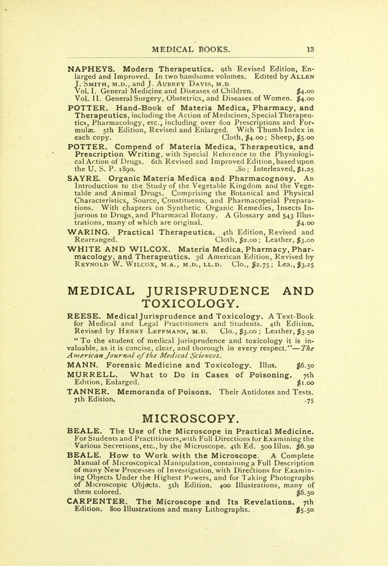 NAPHEYS. Modern Therapeutics, gth Revised Edition, En- larged and Improved. In two handsome volumes. Edited by Allen J. Smith, m.d., and J. Aubrey Davis, m.d. Vol. I. General Medicine and Diseases of Children. $4.00 Vol.11. General Surgery, Obstetrics, and Diseases of Women. #4.00 POTTER. Hand-Book of Materia Medica, Pharmacy, and Therapeutics, including the Action of Medicines, Special Therapeu- tics, Pharmacology, etc., including over 600 Prescriptions and For- mulae. 5th Edition, Revised and Enlarged. With Thumb Index in each copy. Cloth, $4.00; Sheep, $5.00 POTTER. Compend of Materia Medica, Therapeutics, and Prescription Writing, with Special Reference to the Physiologi- cal Action of Drugs. 6th Revised and Improved Edition, based upon the U. S. P. 1890. .80; Interleaved, #1.25 SAYRE. Organic Materia Medica and Pharmacognosy. An Introduction to the Study of the Vegetable Kingdom and the Vege- table and Animal Drugs. Comprising the Botanical and Physical Characteristics, Source, Constituents, and Pharmacopeial Prepara- tions. With chapters on Synthetic Organic Remedies, Insects In- jurious to Drugs, and Pharmacal Botany. A Glossary and 543 Illus- trations, many of which are original. $4.00 WARING. Practical Therapeutics. 4th Edition, Revised and Rearranged. Cloth, $2.00; Leather, $3.00 WHITE AND WILCOX. Materia Medica, Pharmacy, Phar- macology, and Therapeutics. 3d American Edition, Revised by Reynold W. Wilcox, m.a., m.d., ll.d. Clo., $2.75; Lea., $3.25 MEDICAL JURISPRUDENCE AND TOXICOLOGY. REESE. Medical Jurisprudence and Toxicology. A Text-Book for Medical and Legal Practitioners and Students. 4th Edition. Revised by Henry Leffmann, m.d. Clo.,$3.00; Leather, $3.50  To the student of medical jurisprudence and toxicology it is in- valuable, as it is concise, clear, and thorough in every respect.—The American Journal 0/ the Medical Sciences. MANN. Forensic Medicine and Toxicology. Illus. #6.50 MURRELL. What to Do in Cases of Poisoning. 7th Edition, Enlarged. $1.00 TANNER. Memoranda of Poisons. Their Antidotes and Tests. 7th Edition. .75 MICROSCOPY. BEALE. The Use of the Microscope in Practical Medicine. For Students and Practitioners,with Full Directions for Examining the Various Secretions,etc., by the Microscope. 4th Ed. 500 Illus. $6.50 BEALE. How to Work with the Microscope. A Complete Manual of Microscopical Manipulation, containing a Full Description of many New Processes of Investigation, with Directions for Examin- ing Objects Under the Highest Powers, and for Taking Photographs of Microscopic Objects. 5th Edition. 400 Illustrations, many of them colored. $6.50 CARPENTER. The Microscope and Its Revelations. 7th Edition. 800 Illustrations and many Lithographs. #5-5o