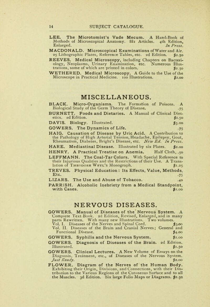 LEE. The Microtomist's Vade Mecum. A Hand-Book of Methods of Microscopical Anatomy. 881 Articles. 4th Edition, Enlarged. In Press. MACDONALD. Microscopical Examinations of Water and Air. 25 Lithographic Plates, Reference Tables, etc. 2d Edition. $2.50 REEVES. Medical Microscopy, including Chapters on Bacteri- ology, Neoplasms, Urinary Examination, etc. Numerous Illus- trations, some of which are printed in colors. $2.50 WETHERED. Medical Microscopy. A Guide to the Use of the Microscope in Practical Medicine. 100 Illustrations. #2.00 MISCELLANEOUS. BLACK. Micro-Organisms. The Formation of Poisons. A Biological Study of the Germ Theory of Disease. .75 BURNETT. Foods and Dietaries. A Manual of Clinical Diet- etics. 2d Edition. $1.50 DAVIS. Biology. Illustrated. $3.00 GOWERS. The Dynamics of Life. .75 HAIG. Causation of Disease by Uric Acid. A Contribution to the Pathology of High Arterial Tension, Headache, Epilepsy, Gout, Rheumatism, Diabetes, Bright's Disease, etc. New Ed. In Press. HARE. Mediastinal Disease. Illustrated by six Plates. $2.00 HENRY. A Practical Treatise on Anemia. Half Cloth, .50 LEFFMANN. The Coal-Tar Colors. With Special Reference to their Injurious Qualities and the Restrictions of their Use. A Trans- lation of Theodore Wryl's Monograph. $1-25 TREVES. Physical Education : Its Effects, Value, Methods, Etc. .75 LIZARS. The Use and Abuse of Tobacco. .40 PARRISH. Alcoholic Inebriety from a Medical Standpoint, with Cases. $1.00 NERVOUS DISEASES. GOWERS. Manual of Diseases of the Nervous System. A Complete Text-Book. 2d Edition, Revised, Enlarged, and in many parts Rewritten. With many new Illustrations. Two volumes. Vol. I. Diseases of the Nerves and Spinal Cord. $3.00 Vol. II. Diseases of the Brain and Cranial Nerves; General and Functional Disease. #4.00 GOWERS. Syphilis and the Nervous System. $1.00 GOWERS. Diagnosis of Diseases of the Brain. 2d Edition. Illustrated. $1.50 GOWERS. Clinical Lectures. A New Volume of Essays on the Diagnosis, Treatment, etc., of Diseases of the Nervous System. Just Ready. f.2.00 FLOWER. Diagram of the Nerves of the Human Body. Exhibiting their Origin, Divisions, and Connections, with their Dis- tribution to the Various Regions of the Cutaneous Surface and to all the Muscles. 3d Edition. Six large Folio Maps or Diagrams. #2.50