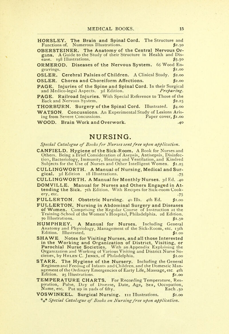 HORSLEY. The Brain and Spinal Cord. The Structure and Functions of. Numerous Illustrations. $2.50 OBERSTEINER. The Anatomy of the Central Nervous Or- gans. A Guide to the Study of their Structure in Health and Dis- ease. 198 Illustrations. $5-5o ORMEROD. Diseases of the Nervous System. 66 Wood En- gravings. $1.00 OSLER. Cerebral Palsies of Children. A Clinical Study. $2.00 OSLER. Chorea and Choreiform Affections. $2.00 PAGE. Injuries of the Spine and Spinal Cord. In their Surgical and Medico-legal Aspects. 3d Edition. Preparing. PAGE. Railroad Injuries. With Special Reference to Those of the Back and Nervous System. $2.25 THORBURN. Surgery of the Spinal Cord. Illustrated. $4.00 WATSON. Concussions. An Experimental Study of Lesions Aris- ing from Severe Concussions. Paper cover, $1.00 WOOD. Brain Work and Overwork. .40 NURSING. Special Catalogue of Books for Nurses sent free upon application. CANFIELD. Hygiene of the Sick-Room. A Book for Nurses and Others. Being a Brief Consideration of Asepsis, Antisepsis, Disinfec- tion, Bacteriology, Immunity, Heating and Ventilation, and Kindred Subjects for the Use of Nurses and Other Intelligent Women. $1.25 CULLING WORTH. A Manual of Nursing, Medical and Sur- gical. 3d Edition 18 Illustrations. .75 CULLING WORTH. A Manual for Monthly Nurses. 3d Ed. .40 DOMVILLE. Manual for Nurses and Others Engaged in At- tending the Sick. 7th Edition. With Recipes for Sick-room Cook- ery, etc. .75 FULLERTON, Obstetric Nursing. 40 Ills. 4th Ed. $1.00 FULLERTON. Nursing in Abdominal Surgery and Diseases of Women. Comprising the Regular Course of Instruction at the Training-School of the Women's Hospital, Philadelphia. 2d Edition. 70 Illustrations. $x.50 HUMPHREY. A Manual for Nurses. Including General Anatomy and Physiology, Management of the Sick-Room, etc. 13th Edition. Illustrated. $1.00 SHA WE. Notes for Visiting Nurses, and all those Interested in the Working and Organization of District, Visiting, or Parochial Nurse Societies. With an Appendix Explaining the Organization and Working of Various Visiting and District Nurse So- cieties, by Helen C. Jenks, of Philadelphia. $1.00 STARR. The Hygiene of the Nursery. Including the General Regimen and Feeding of Infants and Cliildren. and the Domestic Man- agement of the Ordinary Emergencies of Early Life, Massage, etc. 4th Edition. 25 Illustrations. $1.00 TEMPERATURE CHARTS. For Recording Temperature, Res- piration, Pulse, Day of Disease, Date, Age, Sex, Occupation, Name, etc. Put up in pads of fifty. Each .50 VOSWINKEL. Surgical Nursing. 111 Illustrations. $1.00 *#* Special Catalogue of Books on Nursing free upon application.