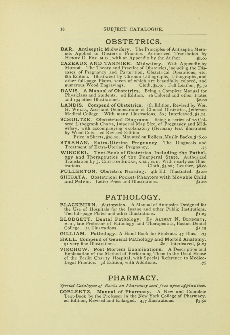 OBSTETRICS. BAR. Antiseptic Midwifery. The Principles of Antiseptic Meth- ods Applied to Obstetric Practice. Authorized Translation by Henry D. Fry, m.d. . with an Appendix by the Author. $1.00 CAZEAUX AND TARNIER. Midwifery. With Appendix by Munde. The Theory and Practice of Obstetrics, including the Dis- eases of Pregnancy and Parturition, Obstetrical Operations, etc. 8th Edition. Illustrated by Chromo-Lithographs, Lithographs, and other full-page Plates, seven of which are beautifully colored, and numerous Wood Engravings. Cloth, $4.50 ; Full Leather, $5.50 DAVIS. A Manual of Obstetrics. Being a Complete Manual for Physicians and Students. 2d Edition. 16 Colored and other Plates and 134 other Illustrations. #2.00 LANDIS. Compend of Obstetrics. 5th Edition, Revised by Wm. H. Wells, Assistant Demonstrator of Clinical Obstetrics, Jefferson Medical College. With many Illustrations, .80 ; Interleaved, $1.25. SCHULTZE. Obstetrical Diagrams. Being a series of 20 Col- ored Lithograph Charts, Imperial Map Size, of Pregnancy and Mid- wifery, with accompanying explanatory (German) text illustrated by Wood Cuts. 2d Revised Edition. Price in Sheets, $26.00 ; Mounted on Rollers, Muslin Backs, $36.00 STRAHAN. Extra-Uterine Pregnancy. The Diagnosis and Treatment of Extra-Uterine Pregnancy. .75 WINCKEL. Text-Book of Obstetrics, Including the Pathol- ogy and Therapeutics of the Puerperal State. Authorized Translation by J. Clifton Edgar, a.m., m.d. With nearly 200 Illus- trations. Cloth, $5.00; Leather, $6.00 FULLERTON. Obstetric Nursing. 4th Ed. Illustrated. $1.00 SHIBATA. Obstetrical Pocket-Phantom with Movable Child and Pelvis. Letter Press and Illustrations. $1.00 PATHOLOGY. BLACKBURN. Autopsies. A Manual of Autopsies Designed for the Use of Hospitals for the Insane and other Public Institutions. Ten full-page Plates and other Illustrations. $l-25 BLODGETT. Dental Pathology. By Albert N. Blodgett, m.d., late Professor of Pathology and Therapeutics, Boston Dental College. 33 Illustrations. $1.25 GILLIAM. Pathology. A Hand-Book for Students. 47 Illus. .75 HALL. Compend of General Pathology and Morbid Anatomy. 91 very fine Illustrations. .80; Interleaved, $1.25 VIRCHOW. Post-Mortem Examinations. A Description and Explanation of the Method of Performing Them in the Dead House of the Berlin Charity Hospital, with Special Reference to Medico- Legal Practice. 3d Edition, with Additions. .75 PHARMACY. Special Catalogue of Books on Pharmacy sent free upon application. COBLENTZ. Manual of Pharmacy. A New and Complete Text-Book by the Professor in the New York College of Pharmacy. 2d Edition, Revised and Enlarged. 437 Illustrations. 583-5°