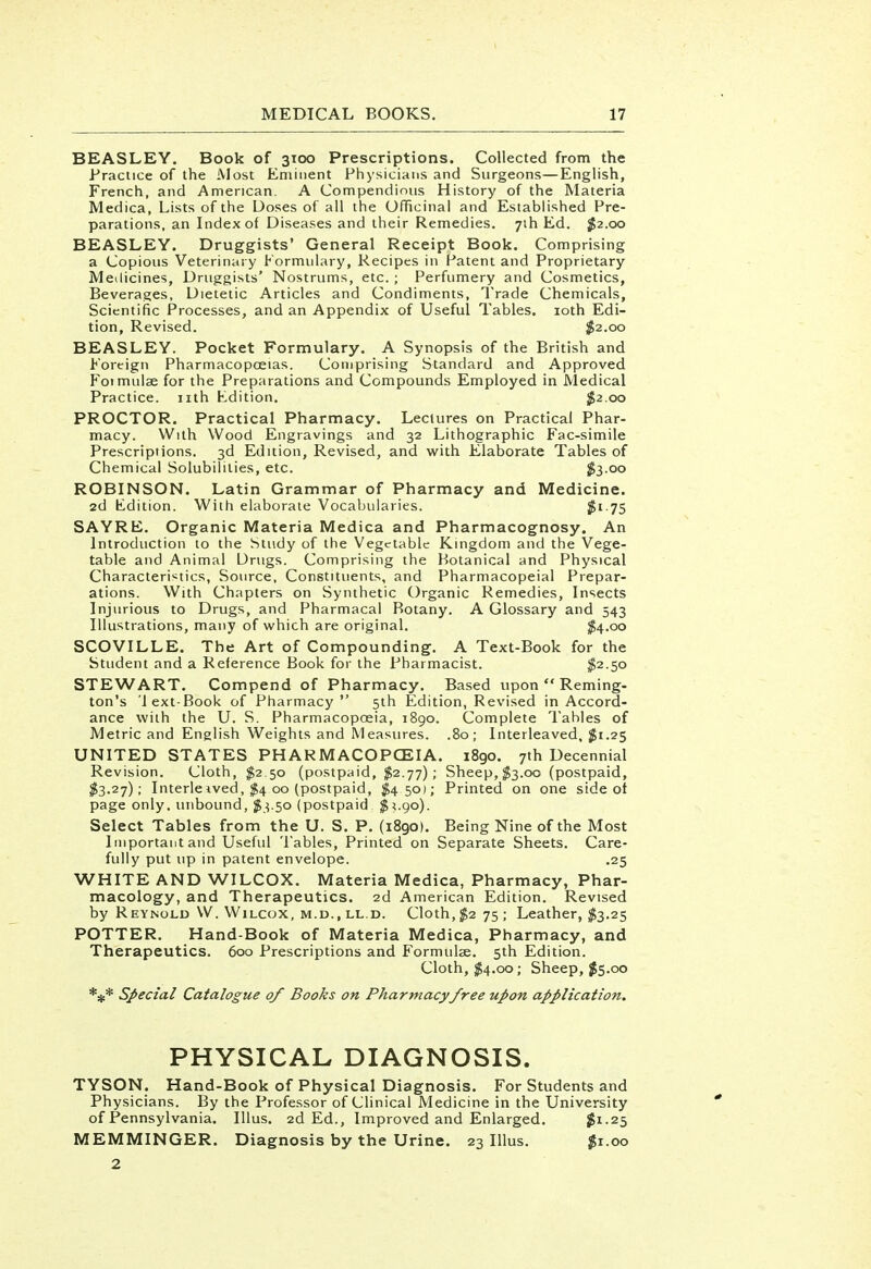 BEASLEY. Book of 3100 Prescriptions. Collected from the Practice of the Most Eminent Physicians and Surgeons—English, French, and American. A Compendious History of the Materia Medica, Lists of the Uoses of all the Officinal and Established Pre- parations, an Index of Diseases and their Remedies. 71I1 Ed. $2.00 BEASLEY. Druggists' General Receipt Book. Comprising a Copious Veterinary Formulary, Recipes in Patent and Proprietary Medicines, Druggists' Nostrums, etc. ; Perfumery and Cosmetics, Beverages, Dietetic Articles and Condiments, Trade Chemicals, Scientific Processes, and an Appendix of Useful Tables. 10th Edi- tion, Revised. $2.00 BEASLEY. Pocket Formulary. A Synopsis of the British and Foreign Pharmacopoeias. Comprising Standard and Approved Fotmulae for the Preparations and Compounds Employed in Medical Practice, nth Ldition. $2.00 PROCTOR. Practical Pharmacy. Lectures on Practical Phar- macy. With Wood Engravings and 32 Lithographic Fac-simile Prescriptions. 3d Edition, Revised, and with Elaborate Tables of Chemical Solubilities, etc. $3.00 ROBINSON. Latin Grammar of Pharmacy and Medicine. 2d Kdition. With elaborate Vocabularies. Jgi.75 SAYRE. Organic Materia Medica and Pharmacognosy. An Introduction to the Study of the Vegetable Kingdom and the Vege- table and Animal Drugs. Comprising the Botanical and Physical Characteristics, Source, Constituents, and Pharmacopeial Prepar- ations. With Chapters on Synthetic Organic Remedies, Insects Injurious to Drugs, and Pharmacal Botany. A Glossary and 543 Illustrations, many of which are original. $4-oo SCOVILLE. The Art of Compounding. A Text-Book for the Student and a Reference Book for the Pharmacist. $2-5° STEWART. Compend of Pharmacy. Based upon  Reming- ton's 'lext-Book of Pharmacy 5th Edition, Revised in Accord- ance with the U. S. Pharmacopoeia, 1890. Complete Tables of Metric and English Weights and Measures. .80; Interleaved, $1.25 UNITED STATES PHARMACOPOEIA. 1890. 7th Decennial Revision. Cloth, $2.50 (postpaid, $2.77); Sheep, $3.00 (postpaid, $3.27); Interle ived, $4 00 (postpaid, £450); Printed on one side ot page only, unbound, $3.50 (postpaid $1.90). Select Tables from the U. S. P. (1890). Being Nine of the Most Important and Useful Tables, Printed on Separate Sheets. Care- fully put up in patent envelope. .25 WHITE AND WILCOX. Materia Medica, Pharmacy, Phar- macology, and Therapeutics. 2d American Edition. Revised by Reynold \V. Wilcox, m.d., ll.d. Cloth, $2 75; Leather, #3.25 POTTER. Hand-Book of Materia Medica, Pharmacy, and Therapeutics. 600 Prescriptions and Formulae. 5th Edition. Cloth, $4.00; Sheep, #5.00 *** Special Catalogue of Books on Pharmacy free upon application. PHYSICAL DIAGNOSIS. TYSON. Hand-Book of Physical Diagnosis. For Students and Physicians. By the Professor of Clinical Medicine in the University of Pennsylvania. Illus. 2d Ed., Improved and Enlarged. $1.25 MEMMINGER. Diagnosis by the Urine. 23 Illus. $1.00 2