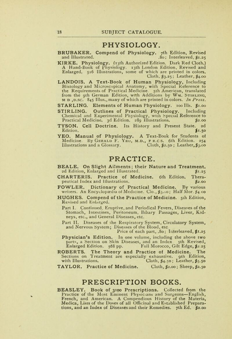 PHYSIOLOGY. BRUBAKER. Compend of Physiology. 7th Edition, Revised and Illustrated. .80; Interleaved, $1.25 KIRKE. Physiology. (13th Authorized Edition. Dark Red Cloth.) A Hand-Book of Physiology. 13th London Edition, Revised and Enlarged. 516 Illustrations, some of which are printed in colors. Cloth, $3.25; Leather, $4.00 LANDOIS. A Text-Book of Human Physiology, Including Histology and Microscopical Anatomy, with Special Reference to the Requirements of Practical Medicine. 5th American, translated from the 9th German Edition, with Additions by Win. Stirling, m d ,d.sc. 845 lllus., many of which are printed in colors. In Press. STARLING. Elements of Human Physiology. 100 Ills. $1.00 STIRLING. Outlines of Practical Physiology. Including Chemical and Experimental Physiology, with Special Reference to Practical Medicine. 3d Edition. 289 Illustrations. #2.00 TYSON. Cell Doctrine. Its History and Present State. 2d Edition. £i-5o YEO. Manual of Physiology. A Text-Book for Students of Medicine. By Gerald F. Yeo, m.d., f k.c.s. 6th Edition. 254 Illustrations and a Glossary. Cloth, $2.50 ; Leather, $3.00 PRACTICE. BEALE. On Slight Ailments; their Nature and Treatment. 2d Edition, Enlarged and Illustrated. $1.25 CHARTERIS. Practice of Medicine. 6th Edition. Thera- peutical Index and Illustrations. $2.00 FOWLER. Dictionary of Practical Medicine. By various writers. An Encyclopaedia ot Medicine. Clo.,^3.00; Half AJ or. #4 00 HUGHES. Compend of the Practice of Medicine. 5th Edition, Revised and Enlarged. Part I. Continued, Eruptive, and Periodical Fevers, Diseases of the Stomach, Intestines, Peritoneum, Biliary Passages, Liver, Kid- neys, etc., and General Diseases, etc. Part II. Diseases of ihe Respiratory System, Circulatory System, and Nervous System; Diseases of the Blood, etc. Price of each part, .80; Interleaved, $1.25 Physician's Edition. In one volume, including the above two part*, a Section on Skin Diseases, and an Index 5th Revised, Enlarged Edition. 568 pp. Full Morocco, Gilt Edge, #2.25 ROBERTS. The Theory and Practice of Medicine. The Sections on Treatment are especially exhaustive. 9th Edition, with Illustrations. Cloth, $4.50; Leather, $5.50 TAYLOR. Practice of Medicine. Cloth, $2.00; Sheep, $2.50 PRESCRIPTION BOOKS. BEASLEY. Book of 3100 Prescriptions. Collected from the Practice of the Most Eminent Physicians and Surgeons—English, French, and American. A Compendious History of the Materia, Medica, Lists of the Doses of all Officinal and Established Prepara- tions, and an Index of Diseases and their Remedies. 7th Ed. $2.00