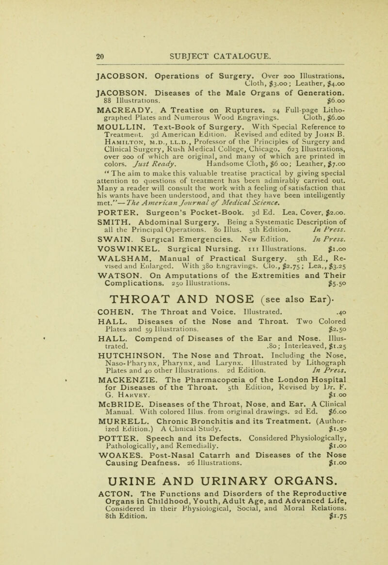 JACOBSON. Operations of Surgery. Over 200 Illustrations. Cloth, $3.00; Leather, $4.00 JACOBSON. Diseases of the Male Organs of Generation. 88 Illustrations. £6.00 MACREADY. A Treatise on Ruptures. 24 Full-page Litho- graphed Plates and Numerous Wood Engravings. Cloth, $6.00 MOULLIN. Text-Book of Surgery. With Special Reference to Treatment. 3d American Edition. Revised and edited by John B. Hamilton, m.d., ll.d., Professor of the Principles of Surgery and Clinical Surgery, Rush Medical College, Chicago. 623 Illustrations, over 200 of which are original, and many of which are printed in colors. Just Ready. Handsome Cloth, $6 00; Leather, $7.00 The aim to make this valuable treatise practical by giving special attention to questions of treatment has been admirably carried out. Many a reader will consult the work with a feeling of satisfaction that his wants have been understood, and that they have been intelligently met.—The American Journal of Medical Science. PORTER. Surgeon's Pocket-Book. 3d Ed. Lea. Cover, $2.00. SMITH. Abdominal Surgery. Being a Systematic Description of all the Principal Operations. 80 Illus. 5th Edition. In Press. SWAIN. Surgical Emergencies. New Edition. In Press. VOSWINKEL. Surgical Nursing, in Illustrations. #1.00 WALSHAM. Manual of Practical Surgery. 5th Ed., Re- vised and Enlarged. With 380 Engravings. Clo., $2.75 ; Lea,, $3.25 WATSON. On Amputations of the Extremities and Their Complications. 250 Illustrations. #5-5° THROAT AND NOSE (see also Ear). COHEN. The Throat and Voice. Illustrated. .40 HALL. Diseases of the Nose and Throat. Two Colored Plates and 59 Illustrations. $2.50 HALL. Compend of Diseases of the Ear and Nose. Illus- trated. .80; Interleaved, $1.25 HUTCHINSON. The Nose and Throat. Including the Nose, Naso-Pharj nx, Pharynx, and Larynx. Illustrated by Lithograph Plates and 40 other Illustrations. 2d Edition. In Press. MACKENZIE. The Pharmacopoeia of the London Hospital for Diseases of the Throat. 5th Edition, Revised by Dr. F. G. Hakvey. $1.00 McBRIDE. Diseases of the Throat, Nose, and Ear. A Clinical Manual. With colored Illus. from original drawings. 2d Ed. $6.00 MURRELL. Chronic Bronchitis and its Treatment. (Author- ized Edition.) A Clinical Study. $1.50 POTTER. Speech and its Defects. Considered Physiologically, Pathologically, and Remedially. $1.00 WOAKES. Post-Nasal Catarrh and Diseases of the Nose Causing Deafness. 26 Illustrations. $1.00 URINE AND URINARY ORGANS. ACTON. The Functions and Disorders of the Reproductive Organs in Childhood, Youth, Adult Age, and Advanced Life, Considered in their Physiological, Social, and Moral Relations. 8th Edition. $1.75