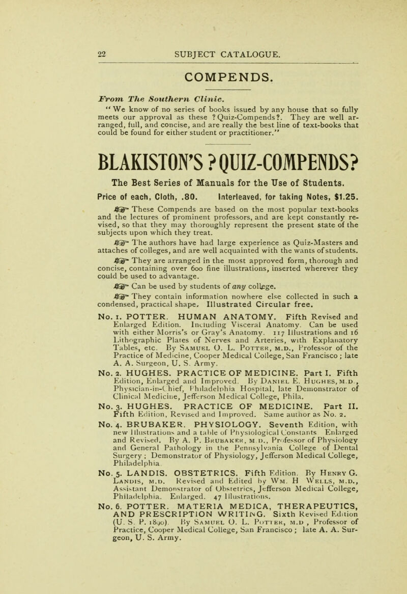 COMPENDS. From The Southern Clinic.  We know of no series of books issued by any house that so fully meets our approval as these ? Quiz-Compends ?. They are well ar- ranged, full, and concise, and are really the best line of text-books that could be found for either student or practitioner. BLAKISTON'S ? QUIZ-COMPENDS? The Best Series of Manuals for the Use of Students. Price of each, Cloth, .80. Interleaved, for taking Notes, $1.25. These Compends are based on the most popular text-books and the lectures of prominent professors, and are kept constantly re- vised, so that they may thoroughly represent the present state of the subjects upon which they treat. The authors have had large experience as Quiz-Masters and attaches of colleges, and are well acquainted with the wants of students. They are arranged in the most approved form, thorough and concise, containing over 600 fine illustrations, inserted wherever they could be used to advantage. XQJ^ Can be used by students of any college. 4®= They contain information nowhere else collected in such a condensed, practical shape. Illustrated Circular free. No. 1. POTTER. HUMAN ANATOMY. Fifth Revised and Enlarged Edition. Including Visceral Anatomy. Can be used with either Morris's or Gray's Anatomy. 117 Illustrations and 16 Lithographic Plates of Nerves and Arteries, with Explanatory Tables, etc. By Samuel O. L. Potter, m.d., Professor of the Practice of Medicine, Cooper Medical College, San Francisco ; late A. A. Surgeon, U. S. Army. No. 2. HUGHES. PRACTICE OF MEDICINE. Parti. Fifth Edition, Enlarged and Improved. By Daniel. E. Huches.m.d., Physician-in-C hief, F hiladelphia Hospital, late Demonstrator of Clinical Medicine, Jefferson Medical College, Phila. No. 3. HUGHES. PRACTICE OF MEDICINE. Part II. Fifth Edition, Revised and Improved. Same aiunor as No. 2. No. 4. BRUBAKER. PHYSIOLOGY. Seventh Edition, with new Illustrations and a table of Physiological Constants Enlarged and Revised. By A. P. Bkubakkk, m.d., Professor of Physioloey and General Pathology in the Pennsylvania College of Dental Surgery ; Demonstrator of Physiology, Jefferson Medical College, Philadelphia No. 5. LANDIS. OBSTETRICS. Fifth Edition. By Henry G. Landis, m.d. Revised and Edited by Wm. H Wells, m.d., Assistant Demonstrator of Obstetrics, Jefferson Medical College, Philadelphia. Enlarged. 47 Illustrations. No. 6. POTTER. MATERIA MEDICA, THERAPEUTICS, AND PRESCRIPTION vVRITlMG. Sixth Revised Edition (U. S. P. i8yo). By Samuel O. L. Potter, m.d , Professor of Practice, Cooper Medical College, San Francisco ; late A. A. Sur- geon, U. S. Army.