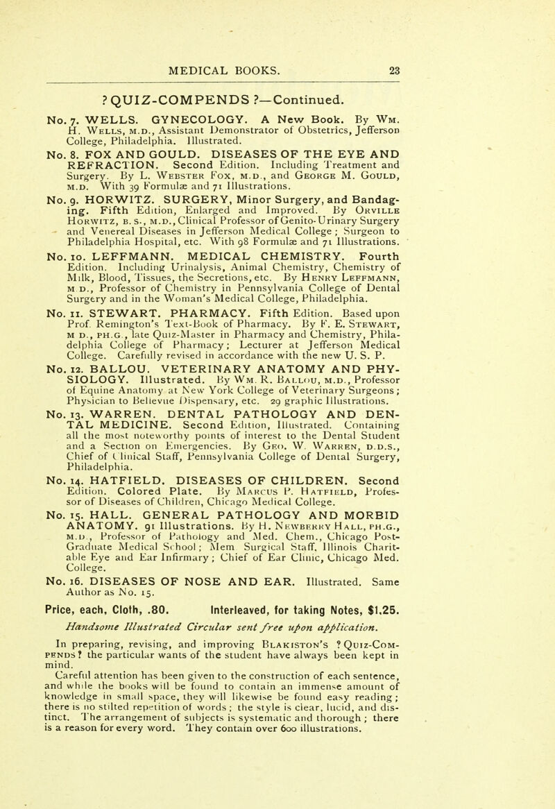 ? QUIZ-COMPENDS ?—Continued. No. 7. WELLS. GYNECOLOGY. A New Book. By Wm. H. Wells, m.d., Assistant Demonstrator of Obstetrics, Jefferson College, Philadelphia. Illustrated. No. 8. FOX AND GOULD. DISEASES OF THE EYE AND REFRACTION. Second Edition. Including Treatment and Surgery. By L. Webster Fox, m.d., and George M. Gould, m.d. With 39 Formulae and 71 Illustrations. No. 9. HORWITZ. SURGERY, Minor Surgery, and Bandag- ing. Fifth Edition, Enlarged and Improved. By Orville Horwitz, B.S-, m.d., Clinical Professor of Genito-Urinary Surgery - and Venereal Diseases in Jefferson Medical College ; Surgeon to Philadelphia Hospital, etc. With 98 Formulae and 71 Illustrations. No. 10. LEFFMANN. MEDICAL CHEMISTRY. Fourth Edition. Including Urinalysis, Animal Chemistry, Chemistry of Mdk, Blood, Tissues, the Secretions, etc. By Henry Leffmann, m d., Professor of Chemistry in Pennsylvania College of Dental Surgery and in the Woman's Medical College, Philadelphia. No. 11. STEWART. PHARMACY. Fifth Edition. Based upon Prof. Remington's Text-Book of Pharmacy. By F. E. Stewart, m d., ph.g., late Quiz-Master in Pharmacy and Chemistry, Phila- delphia College of Pharmacy; Lecturer at Jefferson Medical College. Carefully revised in accordance with the new U. S. P. No. 12. BALLOU. VETERINARY ANATOMY AND PHY- SIOLOGY. Illustrated. By Wm. R. Ballou, m.d., Professor of Equine Anatomy at New York College of Veterinary Surgeons; Physician to Bellevue Dispensary, etc. 29 graphic Illustrations. No. 13. WARREN. DENTAL PATHOLOGY AND DEN- TAL MEDICINE. Second Edition, Illustrated. Containing all the most noteworthy points of interest to the Dental Student and a Section on Emergencies. By Geo. W. Warren, d.d.s., Chief of (. linical Staff, Pennsylvania College of Dental Surgery, Philadelphia. No. 14. HATFIELD. DISEASES OF CHILDREN. Second Edition. Colored Plate. By Marcus P. Hatfield, Profes- sor of Diseases of Children, Chicago Medical College. No. 15. HALL. GENERAL PATHOLOGY AND MORBID ANATOMY. 91 Illustrations, by H, Nkwbekhy Hall, ph.g., m.d , Professor of Pathology and Med. Chem., Chicago Post- Graduate Medical Si hool; Mem Surgical Staff, Illinois Charit- able Eye and Ear Infirmary ; Chief of Ear Clinic, Chicago Med. College. No. 16. DISEASES OF NOSE AND EAR. Illustrated. Same Author as Mo. 15. Price, each, Cloth, .80. Interleaved, for taking Notes, $1,25. Handsome Illustrated Circular sent free upon application. In preparing, revising, and improving Blakiston's ? Quiz-Com- pends ? the particular wants of the student have always been kept in mind. Careful attention has been given to the construction of each sentence, and while the books will be found to contain an immense amount of knowledge in small space, they will likewise be found easy reading; there is no stilted repetition of words ; the style is clear, lucid, and dis- tinct. The arrangement of subjects is systematic and thorough ; there is a reason for every word. They contain over 600 illustrations.