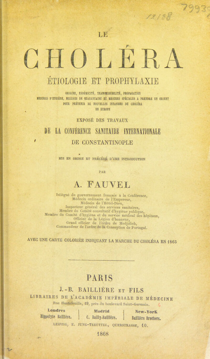 LE CHOLÉRA ÉÏIOLOGIE ET PROPHYLAXIE ORIGIfB, BliDÉlilCITÉ, TIUISIISSmiLITÉ, PROPiGlT!0;i NESniBS D'HTGIÈSK, MESURES Ht QUlRlSIilNE El VBSUUES SPÉCULES k PREUDRB EU ORIBST MUR PRÉTESm DE SOCÏEllES ISTISIOSS M CIIOIÉRI El EDBOPK EXPOSÉ DES TRAVAUX DE lA CONFÉRENCE SANITAIRE INTERNATIONALE ' DE CONSTANTINOPLE MIS BN ORDRE ET PRBCÉD^ D'UME INTRODUCTION PAR A. FAUVEL Délégué du gouvernement français ù la Conférence, Médecin ordinaire de l'Empereur, Médecin de l'flôtel-Dieu, Inspecteur général des services sanitaires. Membre du Comité consultatif d'bygiéiie publique, Membre du Comité d'hygiène et du service médical des hApitaux, Officier de la Légion d'honneur, Grand officier de l'ordre de Medjidieli, Commandeur de l'ordre de ia Conception de Portugal. AVEC UNE CARTE COLORIÉE INDIQUANT LA MARCHE DU CHOLÉRA EN 1865 PARIS J.-B. BAILLIÈRE et FILS LIBRAIRES DE l'ACADÉMIE IMPÉRIALE DE MÉDECINE Hue Hautefeuilic, 19, près du boulevard Snint-Germain. Londres | Madrid Hlppolyle Itailllère. j C. Bailly-Baillière. IVcw-YorK BallUère Brothers. LEIPZIG, E. JUNG-TREDTTEI,, QUERSTRASSE, 10. 1868
