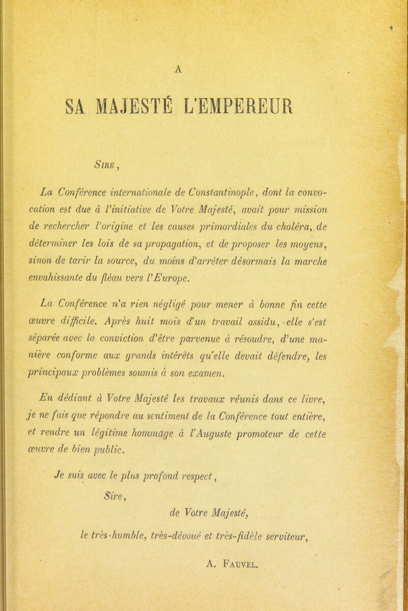 SA MAJESTÉ L'EMPEREUR Sire, La Conférence internationale de Constantinople, dont la convo- cation est due à l'initiative de Votre Majesté, avait pour mission de rechercher l'origine et les causes primordiales du choléra, de déterminer les lois de sa propagation, et de proposer les moyens, sinon de tarir la source, du moins d'arrêter désormais la marche envahissante du fléau vers l'Europe. La Conférence n'a rien négligé pour mener à bonne fin cette œuvre difficile. Après huit mois d'un travail assidu, elle s'est séparée avec la conviction d'être parvenue à résoudre, d'une ma- nière conforme aux grands intérêts quelle devait défendre, les principaux problèmes soumis à son examen. En dédiant à Votre Majesté les travaux réunis dans ce livre, je ne fais que répondre au sentiment de la Conférence tout entière, et rendre un légitime hommage à l'Auguste promoteur de cette œuvre de bien public. Je suis avec le plus profond respect, Sire, de Votre Majesté, le très-humble, très-dévoué et très-fidèle serviteur, A. Fauv£l.