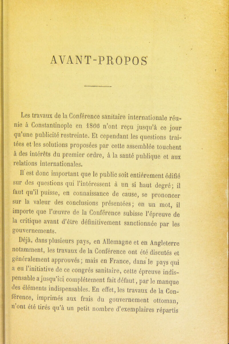 AVANT-PROPOS' Les travaux de la Conférence sanitaire internationale réu- nie à Constantinople en 1860 n'ont reçu jusqu'à ce jour qu'une publicité restreinte. Et cependant les questions trai- tées et les solutions proposées par cette assemblée touchent à des intérêts du premier ordre, à la santé publique et aux relations internationales. Il est donc important que le public soit entièrement édifié sur des questions qui l'intéressent à un si haut degré; il faut qu'il puisse, en connaissance de cause, se prononcer sur la valeur des conclusions présentées; en un mot, il importe que l'œuvre de la Conférence subisse l'épreuve de la critique avant d'être définitivement sanctionnée par les gouvernements. Déjà, dans plusieurs pays, en Allemagne et en Angleterre notamment, les travaux de la Conférence ont été discutés et généralement approuvés; mais en France, dans le pays qui a eu l'initiative de ce congrès sanitaire, cette épreuve indis- pensable a jusqu'ici complètement fait défaut, par le manque des éléments indispensables. En effet, les travaux de la Con- férence, imprimés aux frais du gouvernement ottoman, n'ont été tirés qu'à un petit nombre d'exemplaires répartis