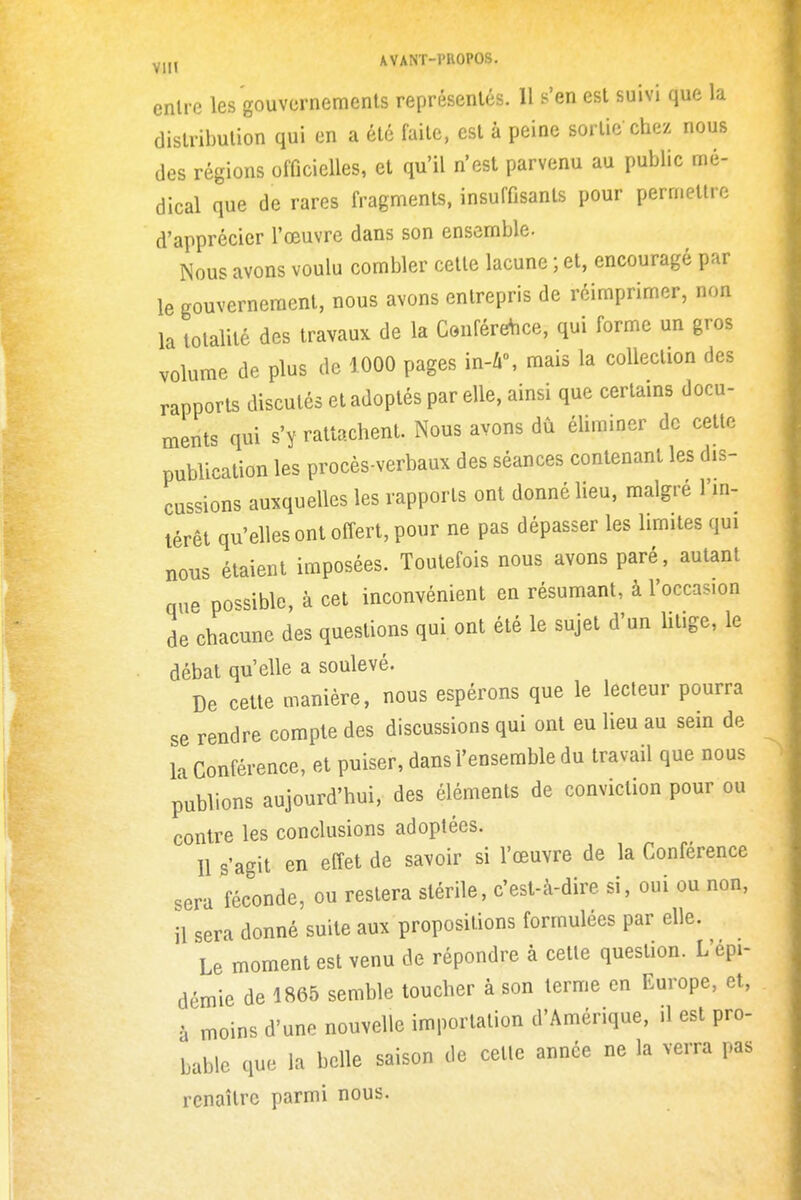 y,„ AVANT-l'UOPOS. entre les gouvernemenls représentés. Il s'en est suivi que la distribution qui en a été faite, est à peine sortie chez nous des régions officielles, et qu'il n'est parvenu au public mé- dical que de rares fragments, insuffisants pour permettre d'apprécier l'œuvre dans son ensemble. Nous avons voulu combler cette lacune ; et, encouragé par le gouvernement, nous avons entrepris de réimprimer, non la totalité des travaux de la ConféreVice, qui forme un gros volume de plus de 1000 pages \n-h\ mais la collection des rapports discutés et adoptés par elle, ainsi que certains docu- ments qui s'y rattachent. Nous avons dù éliminer de cette publication les procès-verbaux des séances contenant les dis- cussions auxquelles les rapports ont donné Ueu, maigre l'in- térêt qu'elles ont offert, pour ne pas dépasser les limites qui nous étaient imposées. Toutefois nous avons paré, autant que possible, à cet inconvénient en résumant, à l'occasion de chacune des questions qui ont été le sujet d'un litige, le débat qu'elle a soulevé. De cette manière, nous espérons que le lecteur pourra se rendre compte des discussions qui ont eu lieu au sein de la Conférence, et puiser, dans l'ensemble du travail que nous publions aujourd'hui, des éléments de conviction pour ou contre les conclusions adoptées. 11 s'agit en effet de savoir si l'œuvre de la Conférence sera féconde, ou restera stérile, c'est-à-dire si, oui ou non, il sera donné suite aux propositions formulées par elle. Le moment est venu de répondre à cette question. L'épi- démie de 1865 semble toucher à son terme en Europe, et, à moins d'une nouvelle importation d'Amérique, .1 est pro- bable que la belle saison de cette année ne la verra pas renaître parmi nous.