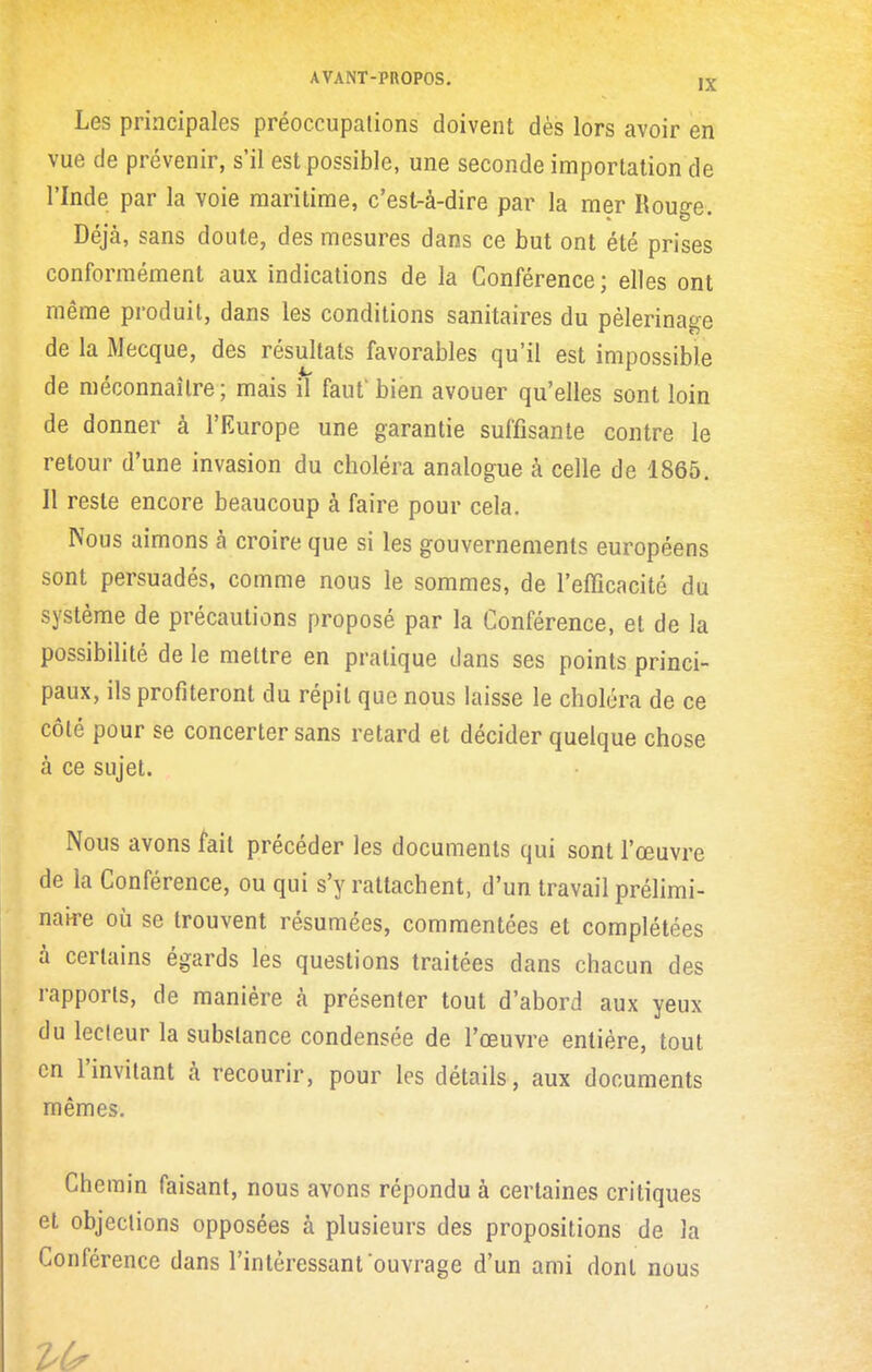Les principales préoccupations doivent dès lors avoir en vue de prévenir, s'il est possible, une seconde importation de l'Inde par la voie maritime, c'est-à-dire par la mer Rouge. Déjà, sans doute, des mesures dans ce but ont été prises conformément aux indications de la Conférence; elles ont même produit, dans les conditions sanitaires du pèlerinage de la Mecque, des résultats favorables qu'il est impossible de méconnaître; mais il faut'bien avouer qu'elles sont loin de donner à l'Europe une garantie suffisante contre le retour d'une invasion du choléra analogue à celle de 1865. Il reste encore beaucoup à faire pour cela. Nous aimons à croire que si les gouvernements européens sont persuadés, comme nous le sommes, de l'efficacité du système de précautions proposé par la Conférence, et de la possibilité de le mettre en pratique dans ses points princi- paux, ils profiteront du répit que nous laisse le choléra de ce côté pour se concerter sans retard et décider quelque chose à ce sujet. Nous avons fait précéder les documents qui sont l'œuvre de la Conférence, ou qui s'y rattachent, d'un travail prélimi- naire où se trouvent résumées, commentées et complétées à certains égards les questions traitées dans chacun des rapports, de manière à présenter tout d'abord aux yeux du lecteur la substance condensée de l'œuvre entière, tout en l'invitant à recourir, pour les détails, aux documents mêmes. Chemin faisant, nous avons répondu à certaines critiques et objections opposées à plusieurs des propositions de la Conférence dans l'intéressant ouvrage d'un ami dont nous