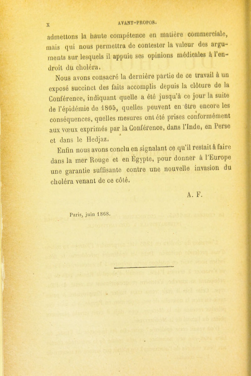 j AVANT-PB0P08. admettons la haute compétence en matière commerciale, mais qui nous permettra de contester la valeur des argu- ments sur lesquels il appuie ses opinions médicales à l'en- droit du choléra. Nous avons consacré la dernière partie de ce travail à un exposé succinct des faits accomplis depuis la clôture de la Conférence, indiquant quelle a été jusqu'à ce jour la suite de l'épidémie de .1865, quelles peuvent en ôtre encore les conséquences, quelles mesures ont été prises conformément aux vœux exprimés par la Conférence, dans l'Inde, en Perse et dans le Hedjaz. Enfin nous avons conclu en signalant ce qu'il restait à faire dans la mer Rouge et en Egypte, pour donner à l'Europe une garantie suffisante contre une nouvelle invasion du choléra venant de ce côté. A. F. Paris, juin 1868.