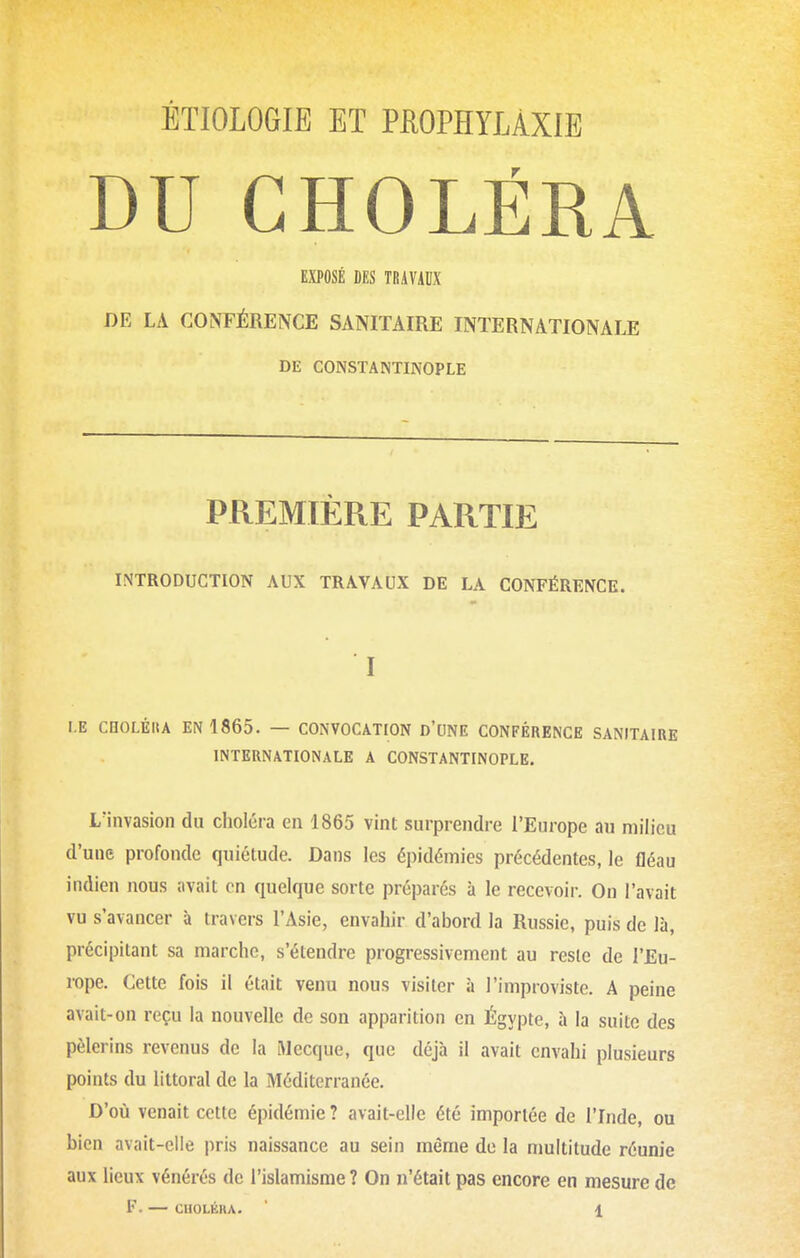 ÉTIOLOGIE ET PEOPHYLÀXIE DU CHOLÉRA EXPOSÉ DES TOAViDX DE LA CONFÉRENCE SANITAIRE INTERNATIONALE DE CONSTANTINOPLE PREMIÈRE PARTIE INTRODUCTION AUX TRAVAUX DE LA CONFÉRENCE. I I.E CnOLÉIlA EN 1865. — CONVOCATION D'UNE CONFÉRENCE SANITAIRE INTERNATIONALE A CONSTANTINOPLE. L'invasion du choléra en 1865 vint surprendre l'Europe au milieu d'une profonde quiétude. Dans les épidémies précédentes, le fléau indien nous avait en quelque sorte préparés à le recevoir. On l'avait vu s'avancer à travers l'Asie, envahir d'abord la Russie, puis de là, précipitant sa marche, s'étendre progressivement au reste de l'Eu- rope. Cette fois il était venu nous visiter à l'improviste. A peine avait-on reçu la nouvelle de son apparition en Égypte, à la suite des pèlerins revenus de la Mecque, que déjà il avait envahi plusieurs points du littoral de la Méditerranée. D'où venait cette épidémie ? avait-elle été importée de ITnde, ou bien avait-elle pris naissance au sein même de la nmititude réunie aux lieux vénérés de l'islamisme ? On n'était pas encore en mesure de