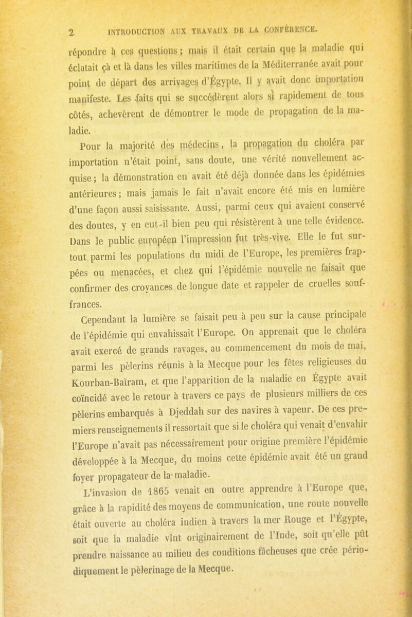 répojxlio h cos qucsUons ; mais il ^:lait ccrUiin ([W la maladie qui éclatait çà et lii dans les villes maritimes de la Méditerranée avait pour point de départ des arrivages d'Égypte. Il y avait donc imi)orlation manifeste. Les -faits qui se succédèrent alors si rapidement de U)us côtés, achevèrent de déniontrcr le mode de propagation de la ma- ladie. Pour la majorité des médecins, la propagation du clioléra par importation n'était point, sans doute, une vérité nouvellement ac- quise; la démonstration en avait été déjà donnée dans les épidémies antérieures ; mais jamais le fait n'avait encore été mis en lumière d'une façon aussi saisissante. Aussi, parmi ceux qui avaient conservé des doutes, y en eut-il bien peu qui résistèrent à une telle évidence. Dans le public européen l'impression fut très-vive. Elle le fut sur- tout parmi les populations du midi de l'Europe, les premières frap- pées ou menacées, et chez qui l'épidémie nouvelle ne faisait que confirmer des croyances de longue date et rappeler de cruelles souf- frances. Cependant la lumière se faisait peu à peu sur la cause principale de l'épidémie qui envahissait l'Europe. On apprenait que le choléra avait exercé de grands ravages, au commencement du mois de mai, parmi les pèlerins réunis à la Mecque pour les fêtes religieuses du Kourban-Bairam, et que l'apparition de la maladie en Égypte avait coïncidé avec le retour à travers ce pays de plusieurs milliers de ces pèlerins embarqués à Djeddah sur des navires à vapeur. De ces pre- miers renseignements il ressortait que si le choléra qui venait d'envahir l'Europe n'avait pas nécessairement pour origine première l'épidémie développée à la Mecque, du moins cette épidémie avait été un graud foyer propagateur de la-maladie. L'invasion de 1865 venait en outre apprendre à l'Europe que, grâce h la rapidité des moyens de communication, une roule nouvelle était ouverte au choléra indien à travers la mer Rouge et l'Égypte, soit que la maladie vînt originairement de l'Inde, soit qu'elle pût prendre naissance au milieu des conditions fâcheuses que crée pério- diquement le pèlerinage de la Mecque.