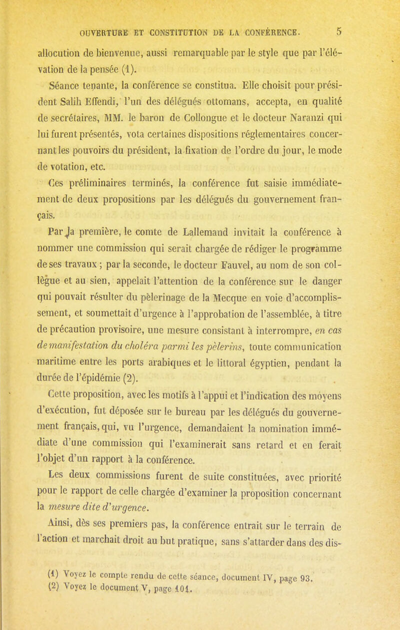 allocution de bienvenue, aussi remarquable par le style que par l'élé- vation de la pensée (1). Séance tenante, la conférence se constitua. Elle choisit pour prési- dent Salih Effendi/ l'un des délégués ottomans, accepta, eu qualité de secrétaires, MM. le baron de CoUongue et le docteur Naranzi qui lui furent présentés, vota certaines dispositions réglementaires concer- nant les pouvoirs du président, la fixation de l'ordre du jour, le mode de votation, etc. Ces préliminaires terminés, la conférence fut saisie immédiate- ment de deux propositions par les délégués du gouvernement fran- çais. Par Ja première, le comte de Lallemaud invitait la conférence 5 nommer une commission qui serait chargée de rédiger le programme de ses travaux ; par la seconde, le docteur Fauvel, au nom de son col- lègue et au sien, appelait l'attention de la conférence sur le danger qui pouvait résulter du pèlerinage de la Mecque en voie d'accomplis- sement, et soumettait d'urgence à l'approbation de l'assemblée, à titre de précaution provisoire, une mesure consistant à interrompre, en cas de manifestation du choléra parmi les pèlerins, toute communication maritime entre les ports arabiques et le littoral égyptien, pendant la durée de l'épidémie (2). Cette proposition, avec les motifs à l'appui et l'indication des moyens d'exécution, fut déposée sur le bureau par les délégués du gouverne- ment français, qui, vu l'urgence, demandaient la nomination immé- diate d'une commission qui l'examinerait sans retard et en ferait l'objet d'un rapport à la conférence. Les deux commissions furent de suite constituées, avec priorité pour le rapport de celle chargée d'examiner la proposition concernant la mesure dite d'urgence. Ainsi, dès ses premiers pas, la conférence entrait sur le terrain de l'action et marchait droit au but pratique, sans s'attarder dans des dis- (1) Voyez le compte rendu de cette séance, document IV, page 93. (2) Voyez le document V, page 101.