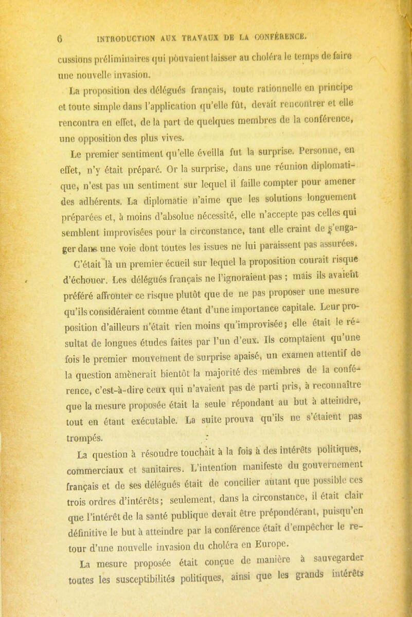 eussions préliminaires (jui pouvaient laisser au choléra le lernps défaire une nouvello invasion. La proposition des délégués français, toute rationnelle en principe et toute simple dans l'application qu'elle fût, devait rencontrer et elle rencontra en effet, de la part de quelques membres de la conférence, une opposition des plus vives. Le premier sentiment qu'elle éveilla fut la surprise. Personne, en effet, n'y était préparé. Or la surprise, dans une réunion diplomati- que, n'est pas un sentiment sur lc(iucl il faille compter pour amener des adhérents. La diplomatie n'aime que les solutions longuement préparées et, à moins d'absolue nécessité, elle n'accepte pas celles qui semblent improvisées pour la circonstance, tant elle craint de ^'enga- ger dans une voie dont toutes les issues ne lui paraissent pas assurées. C'était là un premier écueil sur lequel la proposition courait risque d'échouer. Les délégués français ne l'ignoraient pas ; mais ils avaient préféré affronter ce risque plutôt que de ne pas proposer une mesure qu'ils considéraient comme étant d'une importance capitale. Leur pro- position d'ailleurs n'était rien moins qu'improvisée; elle était le ré- sultat de longues études faites par l'un d'eux. Ils comptaient qu'une fois le premier mouvement de surprise apaisé, un examen attentif de la question amènerait bientôt la majorité des membres de la confé- rence, c'est-à-dire ceux qui n'avaient pas de parti pris, à reconnaître que la mesure proposée était la seule répondant au but à atteindre, tout en étant exécutable. La suite prouva qu'ils ne s'étaient pas trompés. La question à résoudre touchait à la fois à des intérêts politiques, commerciaux et sanitaires. L'intention manifeste du gouvernement français et de ses délégués était de concilier autant que possible ces trois ordres d'intérêts; seulement, dans la circonstance, il était clair que l'intérêt de la santé publique devait être prépondérant, puisqu'en définitive le but à atteindre par la conférence était d'empêcher le re- tour d'une nouvelle invasion du choléra en Europe. La mesure proposée était conçue de manière à sauvegarder toutes les suscepUbililés politiques, ainsi que les grands intérêts