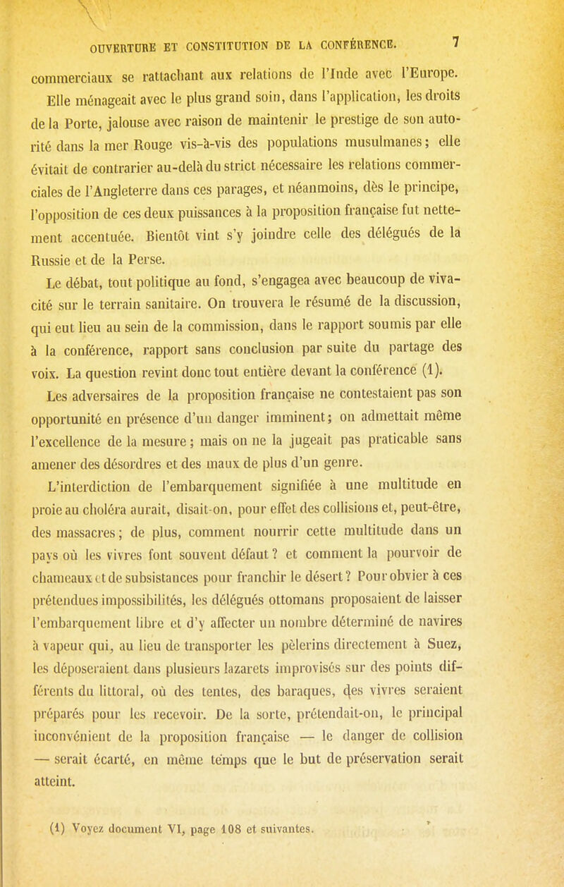 commerciaux se rattachant aux relations de l'fncle avec l'Europe. Elle ménageait avec le plus grand soin, dans l'application, les droits de la Porte, jalouse avec raison de maintenir le prestige de son auto- rité dans la mer Rouge vis-à-vis des populations musulmanes ; elle évitait de contrarier au-delà du strict nécessaire les relations commer- ciales de l'Angleterre dans ces parages, et néanmoins, dès le principe, l'opposition de ces deux puissances à la proposition française fut nette- ment accentuée. Bientôt vint s'y joindre celle des délégués delà Russie et de la Perse. Le débat, tout politique au fond, s'engagea avec beaucoup de viva- cité sur le terrain sanitaire. On trouvera le résumé de la discussion, qui eut lieu au sein de la commission, dans le rapport soumis par elle à la conférence, rapport sans conclusion par suite du partage des voix. La question revint donc tout entière devant la conférence (1). Les adversaires de la proposition française ne contestaient pas son opportunité en présence d'un danger imminent ; on admettait même l'excellence de la mesure ; mais on ne la jugeait pas praticable sans amener des désordres et des maux de plus d'un genre. L'interdiction de l'embarquement signifiée à une multitude en proie au choléra aurait, disait-on, pour effet des collisions et, peut-être, des massacres ; de plus, comment nourrir cette multitude dans un pays où les vivres font souvent défaut ? et comment la pourvoir de chameaux et de subsistances pour franchir le désert? Pour obvier à ces prétendues impossibilités, les délégués ottomans proposaient de laisser l'embarquement libre et d'y affecter un nombre déterminé de navires à vapeur qui, au lieu de transporter les pèlerins directement à Suez, les déposeraient dans plusieurs lazarets improvisés sur des points dif- férents du littoral, où des tentes, des baraques, ^es vivres seraient préparés pour les recevoir. De la sorte, prétendait-on, le principal inconvénient de la proposition française — le danger de collision — serait écarté, en même temps que le but de préservation serait atteint.