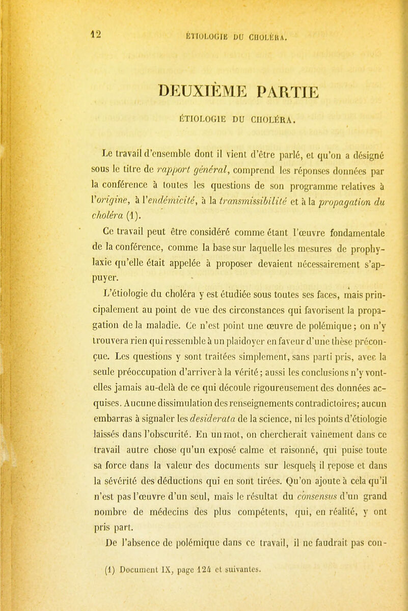 DEUXIÈME PARTIE ÉTIOLOGIE DU CHOLÉRA. Le travail (l'ensemble dont il vient d'être parlé, et qu'on a désigné sous le titre de rapport général, comprend les réponses données par la conférence à toutes les questions de son programme relatives à Vorigine, h Vendémicilé, à la transmissibilité et à la propagation du choléra (1). Ce travail peut être considéré comme étant l'œuvre fondamentale de la conférence, comme la base sur laquelle les mesures de prophy- laxie qu'elle était appelée à proposer devaient nécessairement s'ap- puyer. L'étiologie du choléra y est étudiée sous toutes ses faces, mais prin- cipalement au point de vue des circonstances qui favorisent la propa- gation de la maladie. Ce n'est point une œuvre de polémique ; on n'y trouvera rien qui ressemble à un plaidoyer en faveur d'une thèse précon- çue. Les questions y sont traitées simplement, sans parti pris, avec la seule préoccupation d'arriver à la vérité ; aussi les conclusions n'y vont- elles jamais au-delà de ce qui découle rigoureusement des données ac- quises. Aucune dissimulation des renseignements contradictoires; aucun embarras à signaler les desiderata de la science, ni les points d'étiologie laissés dans l'obscurité. Eu un mot, on chercherait vainement dans ce travail autre chose qu'un exposé calme et raisonné, qui puise toute sa force dans la valeur des documents sur lesquels il repose et dans la sévérité des déductions qui en sont tirées. Qu'on ajoute à cela qu'il n'est pas l'œuvre d'un seul, mais le résultat du consensus d'un grand nombre de médecins des plus compétents, qui, en réalité, y ont pris part. De l'absence de polémique dans ce travail, il ne faudrait pas con-