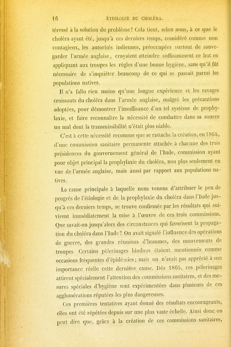 lércssé à la solution du problème? Cela lient, selon nous, à ce que le choléra ayant; él6, jusqu'à ces derniers temps, considéré comme non contagieux, les autorités indiennes, préoccupées surtout de sauve- garder l'armée anglaise, croyaient atteindre sulïisannnenl ce but en appliquant aux troupes les règles d'une bonne hygiène, sans qu'il fût nécessaire de s'incjuiéler beaucoup de ce qui se passait parmi les populations natives. Il n'a fallu rien moins qu'une longue expérience et les ravages croissants du choléra dans l'armée anglaise, malgré les précautions adoptées, pour démontrer l'insuffisance d'un tel système de prophy- laxie, et faire reconnaître la nécessité de combattre dans sa source un mal dont la transmissibilité n'était plus niable. C'est à celte nécessité reconnue que se rattache la création, en 186ù, d'une commission sanitaire permanente attachée à chacune des trois présidences du gouvernement général de l'Inde, commission ayant pour objet principal la prophylaxie du choléra, non plus seulement en vue de l'armée anglaise, mais aussi par rapport aux populations na- tives. La cause principale à laquelle nous venons d'attribuer le peu de progrès de l'étiologie et de la prophylaxie du choléra dans l'Inde jus- qu'à ces derniers temps, se trouve confirmée par les résultats qui sui- virent immédiatement la mise h l'œuvre de ces trois commissions. Que savait-on jusqu'alors des circonstances qui favorisent la propaga- tion du choléra dans l'Inde ? On avait signalé l'influence des opérations de guerre, des grandes réunions d'hommes, des mouvements de troupes. Certains pèlerinages hindous étaient mentionnés comme occasions fréquentes d'épidémies ; mais on n'avait pas apprécié à son importance réelle cette dernière cause. Dès I86Z1, ces pèlerinages attirent spécialement l'attention des commissions sanitaires, et des me- sures spéciales d'hygiène sont expérimentées dans plusieurs de ces agglomérations réputées les plus dangereuses. Ces premières tentatives ayant donné des résultats encourageants, elles ont été répétées depuis sur une plus vaste échelle. Ainsi donc on peut dire que, grâce à la création de ces commissions sanitaires,