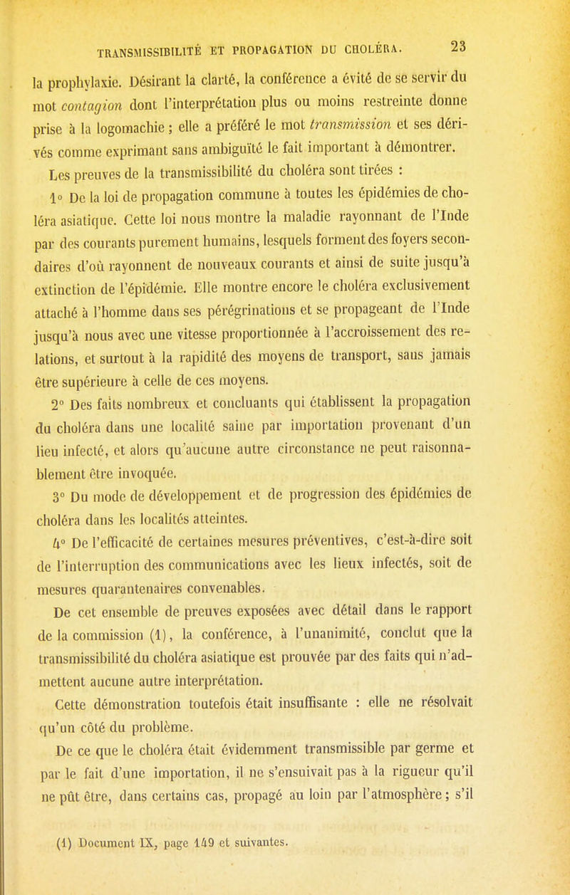 la prophylaxie. Désirant la clarté, la conférence a évité de se servir du mot contagion dont l'interprétation plus ou moins restreinte donne prise à la logomachie ; elle a préféré le mot transmission et ses déri- vés comme exprimant sans ambiguïté le fait important à démontrer. Les preuves de la transmissibilité du choléra sont tirées : 1» De la loi de propagation commune à toutes les épidémies de cho- léra asiatique. Cette loi nous montre la maladie rayonnant de l'Inde par des courants purement humains, lesquels forment des foyers secon- daires d'où rayonnent de nouveaux courants et ainsi de suite jusqu'à extinction de l'épidémie. Elle montre encore le choléra exclusivement attaché à l'homme dans ses pérégrinations et se propageant de l'Inde jusqu'à nous avec une vitesse proportionnée à l'accroissement des re- lations, et surtout à la rapidité des moyens de transport, sans jamais être supérieure à celle de ces moyens. T Des faits nombreux et concluants qui établissent la propagation du choléra dans une localité saine par importation provenant d'un lieu infecté, et alors qu'aucune autre circonstance ne peut raisonna- blement être invoquée. 3° Du mode de développement et de progression des épidémies de choléra dans les locaUtés atteintes. h° De l'efficacité de certaines mesures préventives, c'est-à-dire soit de l'interruption des communications avec les lieux infectés, soit de mesures quarantenaires convenables. De cet ensemble de preuves exposées avec détail dans le rapport de la commission (1), la conférence, à l'unanimité, conclut que la transmissibilité du choléra asiatique est prouvée par des faits qui n'ad- mettent aucune autre interprétation. Cette démonstration toutefois était insuffisante : elle ne résolvait qu'un côté du problème. De ce que le choléra était évidemment transmissible par germe et par le fait d'une importation, il ne s'ensuivait pas à la rigueur qu'il ne pût être, dans certains cas, propagé au loin par l'atmosphère; s'il