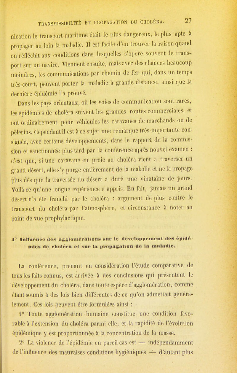 nicatioii le transport niaritime était le plus dangereux, le plus apte à propager au loin la maladie. Il est facile d'en trouver la raison quand on réfléchit aux conditions dans lesquelles s'opère souvent le trans- port sur un navire. Viennent ensuite, mais avec des chances beaucoup moindres, les communications par chemin de fer qui, dans un temps très-court, peuvent porter la maladie à grande distance, ainsi que la dernière épidémie l'a prouvé. Dans les pays orientaux, où les voies de communication sont rares, les épidémies de choléra suivent les grandes routes commerciales, et ont ordinairement pour véhicules les caravanes de marchands ou de pèlerins. Cependant il est à ce sujet une remarque très-importante con- signée, avec certains développements, dans le rapport de la commis- sion et sanctionnée plus tard par la conférence après nouvel examen : c'est que, si une caravane en proie au choléra vient à traverser un grand désert, elle s'y purge entièrement de la maladie et ne la propage plus dès que la traversée du désert a duré une vingtaine de jours. Voilà ce qu'une longue expérience a appris. En fait, jamais un grand désert n'a été franchi par le choléra : argument de plus contre le transport du choléra par l'atmosphère, et circonstance à noter au point de vue prophylactique. 4° inHuence des agglomérations sur le dévcloppoincnt des épldc iiiios do choléra et sur la proiiagation de la maladie. La conférence, prenant en considération l'étude comparative de tous les faits connus, est arrivée à des conclusions qui présentent le développement du choléra, dans toute espèce d'agglomération, comme étant soumis à des lois bien différentes de ce qu'on admettait généra- lement. Ces lois peuvent être formulées ainsi : 1° Toute agglomération humaine constitue une condition favo- rable à l'extension du choléra parmi elle, et la rapidité de l'évolution épidémique y est proportionnée à la concentration de la masse. 2 La violence de l'épidémie en pareil cas est — indépendamment de l'influence des mauvaises conditions hygiéniques — d'autant plus