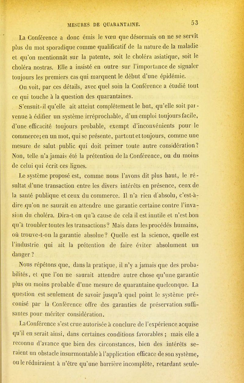 La Conférence a donc émis le vœu que désormais on ne se servît plus du mot sporadique comme qualificatif de la nature de la maladie et qu'on mentionnât sur la patente, soit le choléra asiatique, soit le choléra nostras. Elle a insisté en outre sur l'impoi tance de signaler toujours les premiers cas qui marquent le début d'une épidémie. On voit, par ces détails, avec quel soin la Conférence a étudié tout ce qui touche à la question des quarantaines. S'ensuit-il qu'elle ait atteint complètement le but, qu'elle soit par- venue à édifier un système irréprochable, d'un emploi toujours facile, d'une efficacité toujours probable, exempt d'inconvénients pour le commerce; en un mot, qui se présente, partout et toujours, comme une mesure de salut public qui doit primer toute autre considération? Non, telle n'a jamais été la prétention de la Conférence, ou du moins de celui qui écrit ces ligues. Le système proposé est, comme nous l'avons dit plus haut, le ré- sultat d'une transaction entre les divers intérêts en présence, ceux de la sanlé publique et ceux du commerce. Il n'a rien d'absolu, c'est-à- dire qu'on ne saurait en attendre une garantie certaine contre l'inva- sion du choléra. Dira-t on qu'à cause de cela il est inutile et n'est bon qu'à troubler toutes les iransaclions? Mais dans les procédés humains, où trouve-t-on la garantie absolue? Quelle est la science, quelle est l'industrie qui ait la prétention de faire éviter absolument un danger ? Nous répétons que, dans la pratique, il n'y a jamais que des proba- bilités, et que l'on ne saurait attendre autre chose qu'une garantie plus ou moins probable d'une mesure de quarantaine quelconque. La question est seulement de savoir jusqu'à quel point le système pré- conisé par la Conférence offre des garanties de préservation suffi- santes pour mériter considération. La Conférence s'est crue autorisée à conclure de l'expérience acquise qu'il en serait ainsi, dans certaines conditions favorables ; mais elle a reconnu d'avance que bien des circonstances, bien des intérêts se- raient un obstacle insurmontable à l'application efficace de son système, ou le réduiraient à n'être qu'une barrière incomplète, retardant seule-