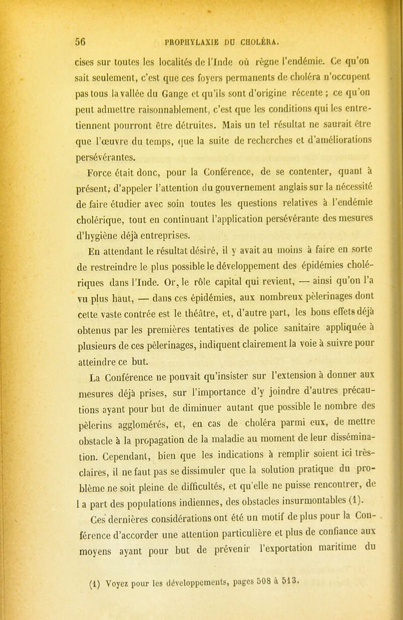 cises sur toutes les localités de l'Inde où règne l'endémie. Ce qu'on sait seulement, c'est que ces foyers permanents de choléra n'occupent pas tous la vallée du Gange et qu'ils sont d'origine récente ; ce qu'on peut admettre raisonnablement, c'est que les conditions qui les entre- tiennent pourront être détruites. Mais un tel résultat ne saurait être que l'œuvre du temps, (\ue la suite de recherches et d'améliorations persévérantes. Force était donc, pour la Conférence, de se contenter, quant à présent; d'appeler l'attention du gouvernement anglais sur la nécessité de faire étudier avec soin toutes les questions relatives à l'endémie cholérique, tout en continuant l'application persévérante des mesures d'hygiène déjà entreprises. En attendant le résultat désiré, il y avait au moins à faire en .sorte de restreindre le plus possible le développement des épidémies cholé- riques dans l'Inde. Or, le rôle capital qui revient, — ainsi qu'on l'a vu plus haut, — dans ces épidémies, aux nombreux pèlerinages dont celte vaste contrée est le théâtre, et, d'autre part, les bons effets déjà obtenus par les premières tentatives de police sanitaire appliquée à plusieurs de ces pèlerinages, indiquent clairement la voie à suivre pour atteindre ce but. La Conférence ne pouvait qu'insister sur l'extension à donner aux mesures déjà prises, sur l'importance d'y joindre d'autres précau- tions ayant pour but de diminuer autant que possible le nombre des pèlerins agglomérés, et, en cas de choléra parmi eux, de mettre obstacle à la propagation de la maladie au moment de leur dissémina- tion. Cependant, bien que les indications à remplir soient ici très- claires, il ne faut pas se dissimuler que la solution pratique du pro- blème ne soit pleine de difficultés, et qu'elle ne puisse rencontrer, de 1 a part des populations indiennes, des obstacles insurmontables (1). Ces dernières considérations ont été un motif de plus pour la Con- férence d'accorder une attention particulière et plus de confiance aux moyens ayant pour but de prévenir l'exportation maritime du (1) Voyez pour les dévcloppcmeuts, pages 508 à 513.