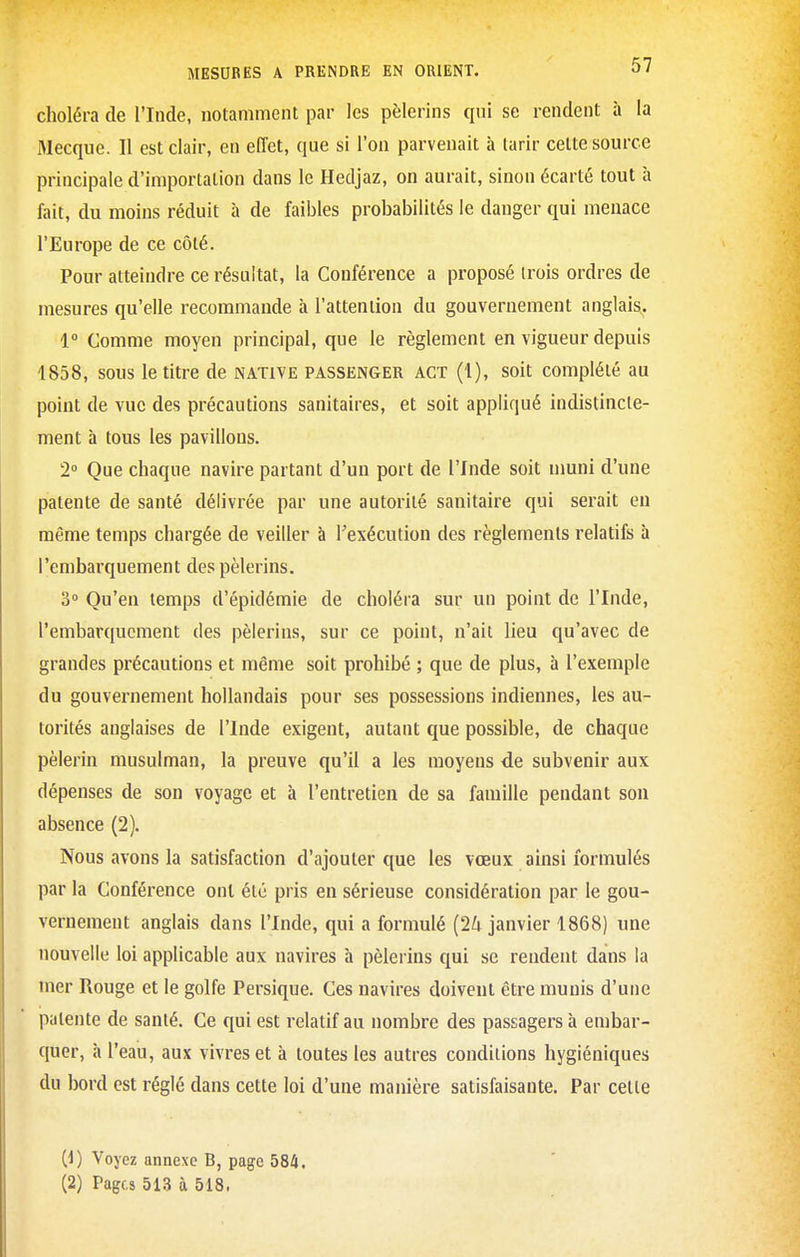 choléra de l'Inde, notamment par les pèlerins qui se rendent à la Mecque. Il est clair, en effet, que si l'on parvenait à tarir cette source principale d'importation dans le Hedjaz, on aurait, sinon écarté tout à fait, du moins réduit à de faibles probabilités le danger qui menace l'Europe de ce côté. Pour atteindre ce résultat, la Conférence a proposé trois ordres de mesures qu'elle recommande à l'attention du gouvernement anglais, 1° Comme moyen principal, que le règlement en vigueur depuis 1858, sous le titre de native passenger act (1), soit complété au point de vue des précautions sanitaires, et soit appliqué indistincte- ment à tous les pavillons. 2° Que chaque navire partant d'un port de l'Inde soit nmni d'une patente de santé délivrée par une autorité sanitaire qui serait en même temps chargée de veiller à l'exécution des règlements relatifs à l'embarquement des pèlerins. 3° Qu'en temps d'épidémie de choléra sur un point de l'Inde, l'embarquement des pèlerins, sur ce point, n'ait lieu qu'avec de grandes précautions et même soit prohibé ; que de plus, à l'exemple du gouvernement hollandais pour ses possessions indiennes, les au- torités anglaises de l'Inde exigent, autant que possible, de chaque pèlerin musulman, la preuve qu'il a les moyens de subvenir aux dépenses de son voyage et à l'entretien de sa famille pendant son absence (2). Nous avons la satisfaction d'ajouter que les vœux ainsi formulés par la Conférence ont été pris en sérieuse considération par le gou- vernement anglais dans l'Inde, qui a formulé (24 janvier 1868) une nouvelle loi applicable aux navires à pèlerins qui se rendent dans la mer Rouge et le golfe Persique. Ces navires doivent être munis d'une patente de santé. Ce qui est relatif au nombre des passagers à embar- quer, à l'eau, aux vivres et à toutes les autres conditions hygiéniques du bord est réglé dans cette loi d'une manière satisfaisante. Par cette (4) Voyez annexe B, page 584.