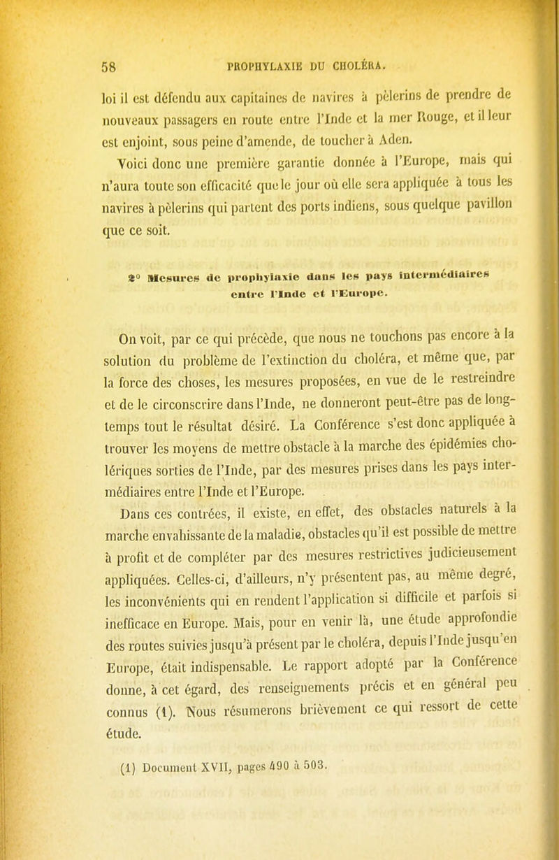 loi il est défendu aux capitaines de navires à pèlerins de prendre de nouveaux passagers en route entre l'Inde et la mer Rouge, et il leur est enjoint, sous peine d'amende, de toucher à Aden. Voici donc une première garantie donnée à l'Europe, mais qui n'aura toute son efficacité que le jour où elle sera appliquée à tous les navires à pèlerins qui partent des ports indiens, sous quelque pavillon que ce soit. * Mesures de prophylaxie dans les pays intermédiaires entre l'Inde et l'Europe. On voit, par ce qui précède, que nous ne touchons pas encore à la solution du problème de l'extinction du choléra, et même que, par la force des choses, les mesures proposées, en vue de le restreindre et de le circonscrire dans l'Inde, ne donneront peut-être pas de long- temps tout le résultat désiré. La Conférence s'est donc appliquée à trouver les moyens de mettre obstacle à la marche des épidémies cho- lériques sorties de l'Inde, par des mesures prises dans les pays inter- médiaires entre l'Inde et l'Europe. Dans ces contrées, il existe, en effet, des obstacles naturels à la marche envahissante de la maladie, obstacles qu'il est possible de mettre à profit et de compléter par des mesures restrictives judicieusement appliquées. Celles-ci, d'ailleurs, n'y présentent pas, au même degré, les inconvénients qui en rendent l'application si difficile et parfois si inefficace en Europe. Mais, pour en venir lii, une étude approfondie des routes suivies jusqu'à présent par le choléra, depuis l'Inde jusqu'en Europe, était indispensable. Le rapport adopté par la Conférence donne, à cet égard, des renseignements précis et en général peu connus (1). Nous résumerons brièvement ce qui ressort de cette étude.