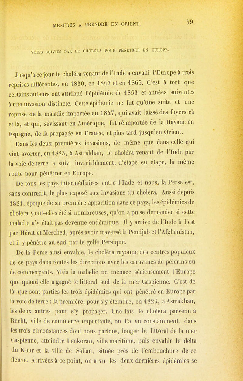 VOIES SUIVIES PAR LE CHOLÉRA POUR PÉNÉTRER EN EUROPE. Jusqu'à ce jour le choléra venant de l'Inde a envahi l'Europe à trois reprises différentes, en 1830, en 18^7 et en 1865. C'est à tort que certains auteurs ont attribué l'épidémie de 1853 et années suivantes à une invasion distincte. Cette épidémie ne fut qu'une suite et une reprise de la maladie importée en 1847, qui avait laissé des foyers çà et là, et qui, sévissant en Amérique, fut réimportée de la Havane en Espagne, de là propagée en France, et plus tard jusqu'en Orient. Dans les deux premières invasions, de même que dans celle qui vint avorter, en 1823, h Astrakhan, le choléra venant de l'Inde par la voie de terre a suivi invariablement, d'étape en étape, la même route pour pénétrer en Europe. De tous les pays intermédiaires entre l'Inde et nous^ la Perse est, sans contredit, le plus exposé aux invasions du choléra. Aussi depuis 1821, époque de sa première apparition dans ce pays, les épidémies de choléra y ont-elles été si nombreuses, qu'on a pu se demander si cette maladie n'y était pas devenue endémique. Il y arrive de l'Inde à l'est par Hérat et Mesched, après avoir traversé la Pendjab et l'Afghanistan, et il y pénètre au sud par le golfe Persique. De la Perse ainsi envahie, le choléra rayonne des centres populeux de ce pays dans toutes les directions avec les caravanes de pèlerins ou de commerçants. Mais la maladie ne menace sérieusement l'Europe que quand elle a gagné le littoral sud de la mer Caspienne. C'est de là que sont parties les trois épidémies qui ont pénétré en Europe par la voie de terre : la première, pour s'y éteindre, en 1823, à Astrakhan, les deux autres pour s'y propager. Une fois le choléra parvenu à Recht, ville de commerce importante, on l'a vu constanunent, dans les trois circonstances dont nous parlons, longer le littoral de la mer Caspienne, atteindre Lenkoran, ville maritime, puis envahir le delta du Kour et la ville de Salian, située près de l'embouchure de ce fleuve. Arrivées à ce point, on a vu les deux dernières épidémies se