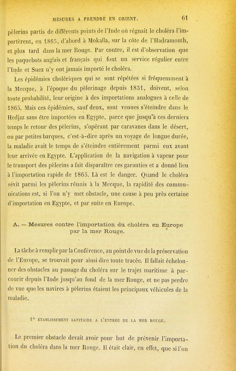 pèlerins partis de dliïércnts points de l'Inde où régnait le choléra l'im- portèrent, en 1865, d'abord à Mokalia, sur la côte de l'Hadramoulh, et plus tard dans la mer Rouge. Par contre, il est d'observation que les paquebots anglais et français qui font un service régulier entre l'Inde et Suez n'y ont jamais importé le choléra. Les épidémies cholériques qui se sont répétées si fréquemment à la Mecque, à l'époque du pèlerinage depuis 1831, doivent, selon toute probabilité, leur origine à des importations analogues à celle de 1865. Mais ces épidémies, sauf deux, sont venues s'éteindre dans le Hedjaz sans être importées en Egypte, parce que jusqu'à ces derniers temps le retour des pèlerins, s'opérant par caravanes dans le désert, ou par petites barques, c'est-à-dire après un voyage de longue durée, la maladie avait le temps de s'éteindre entièrement parmi eux avant leur arrivée en Egypte. L'application de la navigation à vapeur pour le transport des pèlerins a fait disparaître ces garanties et a donné lieu à l'importation rapide de 1865, Là est le danger. Quand le choléra sévit parmi les pèlerins réunis à la Mecque, la rapidité des commu- nications est, si l'on n'y met obstacle, une cause à peu près certaine d'importation en Egypte, et par suite en Europe. A. — Mesures contre l'importation du choléra en Europe par la mer Rouge. La tâche à remplir par la Conférence, au pointde vue delà préservation de l'Europe, se trouvait pour ainsi dire toute tracée. Il fallait échelon- ner des obstacles au passage du choléra sur le trajet maritime à par- courir depuis l'Inde jusqu'au fond de la mer Rouge, et ne pas perdre de vue que les navires à pèlerins étaient les principaux véhicules de la maladie. 1° ÉTABLISSEMENT SANITAIRE A I/eNTRÉE DE LA MER ROUCE. Le premier obstacle devait avoir pour but de prévenir l'importa- lion du choléra dans la mer Rouge. Il était clair, en effet, que si l'on