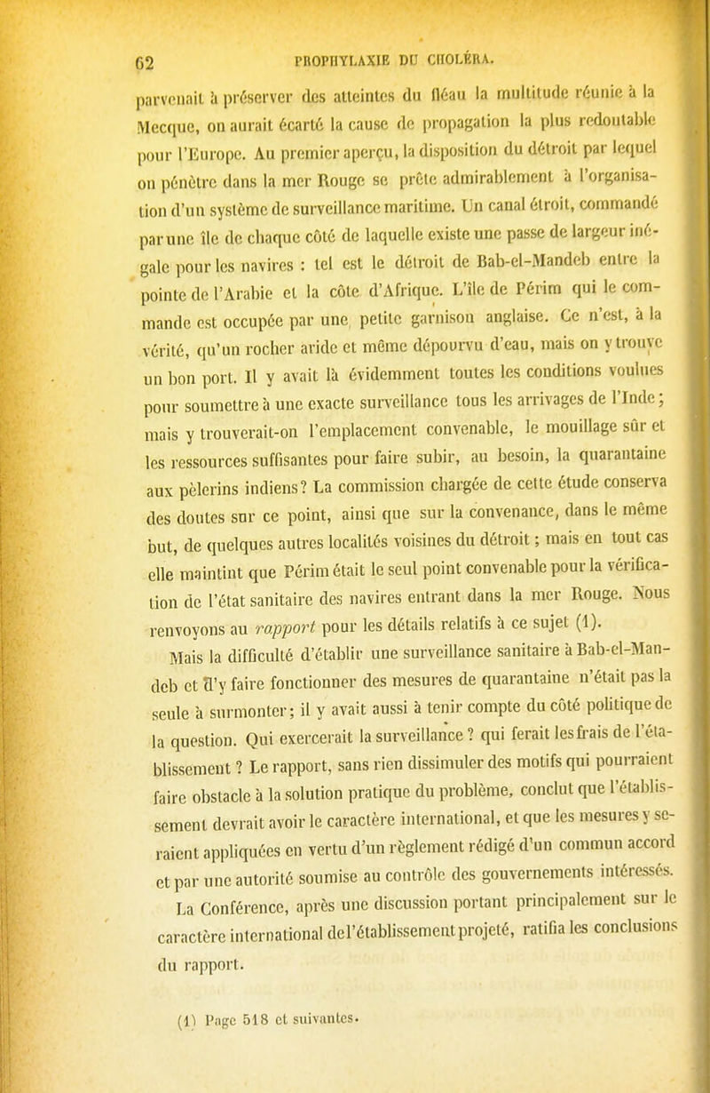 parvenait h préserver des atteintes du fléau la multitude réunie à la Mecque, on aurait écarté la cause de propagation la plus redoutable pour l'Europe. Au premier aperçu, la disposition du détroit par lequel on pénètre dans la mer Rouge se prêle admirablement à l'organisa- tion d'un système de surveillance maritime. Un canal étroit, commandé parune île de chaque côté de laquelle existe une passe de largeur iné- gale pour les navires : tel est le détroit de Bab-el-Mandeb entre la pointe de l'Arabie et la côte d'Afrique. L'île de Périm qui le com- mande est occupée par une, petite garnison anglaise. Ce n'est, à la vérité, qu'un rocher aride et même dépourvu d'eau, mais on y trouve un bon port. Il y avait là évidemment toutes les conditions voulues pour soumettre à une exacte surveillance tous les arrivages de l'Inde; mais y trouverait-on l'emplacement convenable, le mouillage sûr et les ressources suffisantes pour faire subir, au besoin, la quarantaine aux pèlerins indiens? La commission chargée de cette étude conserva des doutes snr ce point, ainsi que sur la convenance, dans le même but, de quelques autres localités voisines du détroit ; mais en tout cas elle maintint que Périm était le seul point convenable pour la vérifica- tion de l'état sanitaire des navires entrant dans la mer Rouge. Nous renvoyons au mpport pour les détails relatifs à ce sujet (1). Mais la difficulté d'établir une surveillance sanitaire à Bab-el-Man- dcb et a'y faire fonctionner des mesures de quarantaine n'était pas la seule à surmonter; il y avait aussi à tenir compte du côté poUtiquedc la question. Qui exercerait la surveillance ? qui ferait les frais de l'éia- blissemeut ? Le rapport, sans rien dissimuler des motifs qui pourraient faire obstacle à la solution pratique du problème, conclut que l'établis- sement devrait avoir le caractère international, et que les mesures y se- raient appliquées en vertu d'un règlement rédigé d'un commun accord et par une autorité soumise au contrôle des gouvernements intéressés. La Conférence, après une discussion portant principalement sur le caractère international del'établissement projeté, ratifia les conclusions du rapport.