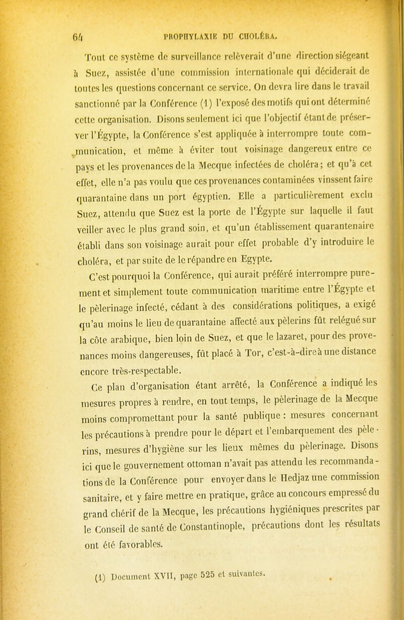 Tout ce système de surveillance relèverait d'une direction siégeant h Suez, assistée d'une commission internationale qui déciderait de tontes les questions concernant ce service. On devra lire dans le travail sanctionné par la Conférence (1) l'exposé des motifs qui ont déterminé cette organisation. Disons seulement ici que l'objectif étant de préser- ver l'Égyple, la Conférence s'est appliquée à interrompre toute com- ^munication, et môme à éviter tout voisinage dangereux entre at pays et les provenances de la Mecque infectées de choléra ; et qu'à cet effet, elle n'a pas voulu que ces provenances contaminées vinssent faire quarantaine dans un port égyptien. Elle a particulièrement exclu Suez, attendu que Suez est la porte de l'Égypte sur laquelle il faut veiller avec le plus grand soin, et qu'un établissement quarantenaire établi dans son voisinage aurait pour effet probable d'y introduire le choléra, et par suite de le répandre en Egypte. C'est pourquoi la Conférence, qui aurait préféré interrompre pure- ment et simplement toute communication maritime entre l'Égypte et le pèlerinage infecté, cédant à des considérations politiques, a exigé qu'au moins le lieu de quarantaine affecté aux pèlerins fût relégué sur la côte arabique, bien loin de Suez, et que le lazaret, pour des prove- nances moins dangereuses, fût placé à Tor, c'est-à-direà une distance encore très-respectable. Ce plan d'organisation étant arrêté, la Conférence a indiqué les mesures propres à rendre, en tout temps, le pèlerinage de la Mecque moins compromettant pour la santé publique : mesures concernant les précautions à prendre pour le départ et l'embarquement des pèle ■ rins, mesures d'hygiène sur les lieux mômes du pèlerinage. Disons ici que le gouvernement ottoman n'avait pas attendu les recommanda- tions de la Conférence pour envoyer dans le Hedjaz une commission sanitaire, et y faire mettre en pratique, grâce au concours empressé du grand chérif de la Mecque, les précautions hygiéniques prescrites par le Conseil de santé de Constantinople, précautions dont les résultats ont élé favorables. (1) Document XVII, page 525 et suivantes.