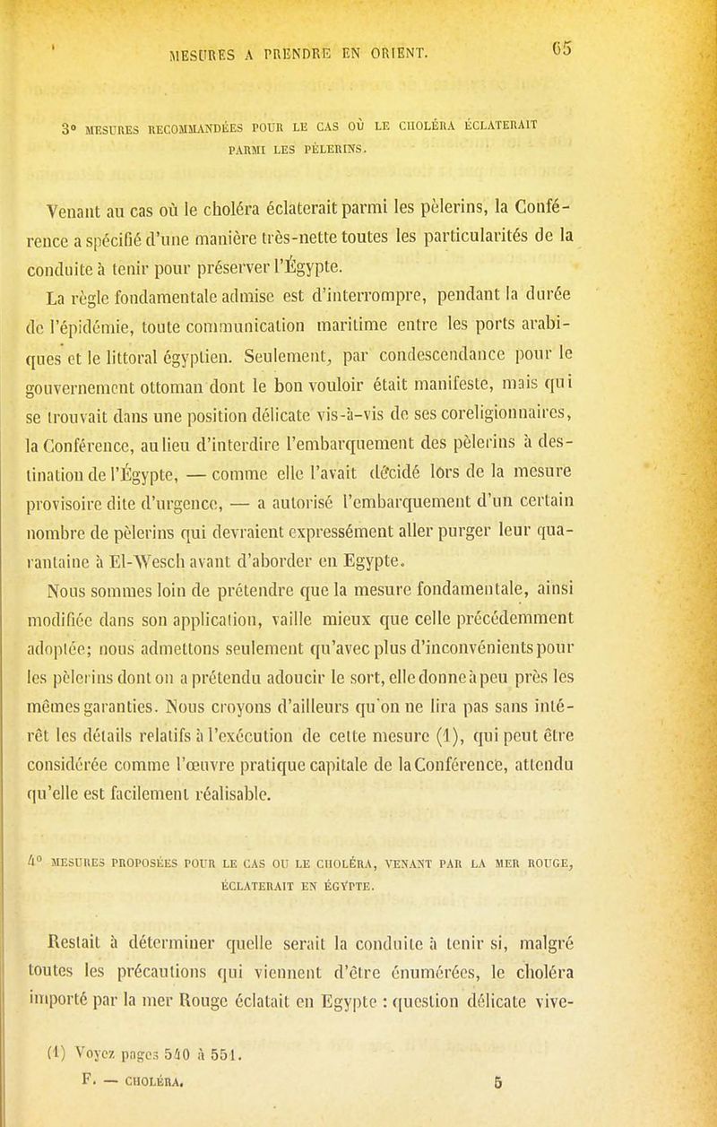 3» MESURES nECOMMANDÉES POUR LE CAS OÙ LE CnOLÉRA ÉCLATERAIT PARMI LES PÈLERINS. Venant au cas où le choléra éclaterait parmi les pèlerins, la Confé- rence a spécifié d'une manière très-nette toutes les particularités de la conduite à tenir pour préserver l'Égypte. La règle fondamentale admise est d'interrompre, pendant la durée de l'épidémie, toute conmiunication maritime entre les ports arabi- ques et le littoral égyptien. Seulement, par condescendance pour le gouvernement ottoman dont le bon vouloir était manifeste, mais qui se trouvait dans une position délicate vis-à-vis de ses coreligionnaires, la Conférence, au lieu d'interdire l'embarquement des pèlerins à des- tination de l'Égypte, — comme elle l'avait dércidé lors de la mesure provisoire dite d'urgence, — a autorisé l'embarquement d'un certain nombre de pèlerins qui devraient expressément aller purger leur qua- rantaine à El-Wesch avant d'aborder en Egypte. Nous sommes loin de prétendre que la mesure fondamentale, ainsi modifiée dans son applicalion, vaille mieux que celle précédemment adoptée; nous admettons seulement qu'avec plus d'inconvénients pour les pèlerins dont on a prétendu adoucir le sort, elle donne à peu près les mêmes garanties. Nous croyons d'ailleurs quonne lira pas sans inté- rêt les détails relatifs à l'exécution de celte mesure (1), qui peut être considérée comme l'œuvre pratique capitale de la Conférence, attendu qu'elle est facilement réalisable. 4° MESURES PROPOSÉES POUR LE CAS OU LE CHOLÉRA, VENANT PAR LA MER ROUGE, ÉCLATERAIT EN ÉCVPTE. Restait à déterminer quelle serait la conduite à tenir si, malgré toutes les précautions qui viennent d'être énumérées, le choléra importé par la mer Rouge éclatait en Egypte : ((uestion délicate vive- Ci) Voyez pages 540 à 551. F. — ciioLÉnA. 6