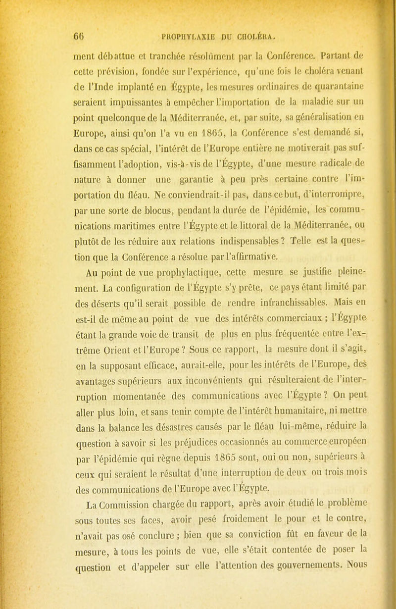 ment débattue et trancli6e résolùmcnt par la Conférence. Partant de cette prévision, fondée sur l'expérience, qu'une fois le choléra venant de l'Inde implanté en Égyple, les mesures ordinaires de quarantaine seraient impuissantes à empêcher lliniportation de la maladie sur un point quelconque de la Méditerranée, et, par suite, sa généralisation en Europe, ainsi qu'on l'a vu en 1865, la Conférence s'est demandé si, dans ce cas spécial, l'intérêt de l'Europe entière ne motiverait pas suf- fisamment l'adoption, vis-i-visde l'Égypte, d'une mesure radicale de nature à donner une garantie à peu près certaine contre l'im- portation du fléau. Ne conviendrait-il pas, dans ce but, d'interrompre, par une sorte de blocus, pendant la durée de l'épidémie, les commu- nications maritimes entre l'Égypte et le littoral de la Méditerranée, ou plutôt de les réduire aux relations indispensables ? Telle est la ques- tion que la Conférence a résolue par l'affirmative. Au point de vue prophylaciiejue, cette mesure se jasiifie pleine- ment. La configuration de l'Égypte s'y prête, ce pays étant limité par des déserts qu'il serait possible de rendre infranchissables. Mais en est-il de même au point de vue des intérêts commerciaux ; l'Égypte étant la grande voie de transit de plus en plus fréquejitée entre l'ex- trême Orient et l'Europe ? Sous ce rapport, la mesure dont il s'agit, en la supposant efficace, aurait-elle, pour les intérêts de l'EuropC;, des avantages supérieurs aux inconvénients qui résulteraient de l'inter- ruption momentanée des communications avec l'Égypte ? On peut aller plus loin, et sans tenir compte de l'intérêt humanitaire, ni mettre dans la balance les désastres causés par le fléau lui-même, réduire la question à savoir si les préjudices occasionnés au commerce européen par l'épidémie qui règne depuis 1865 sont, oui ou non, supérieurs à ceux qui seraient le résultat d'une interruption de deux ou trois mois des communications de l'Europe avec l'Égypte. La Commission chargée du rapport, après avoir étudié le problème sous toutes ses faces, avoir pesé froidement le pour et le contre, n'avait pas osé conclure ; bien que sa conviction fût en faveur de la mesure, 5 tous les points de vue, elle s'était contentée de poser la question et d'appeler sur elle l'attention des gouvernements. Nous