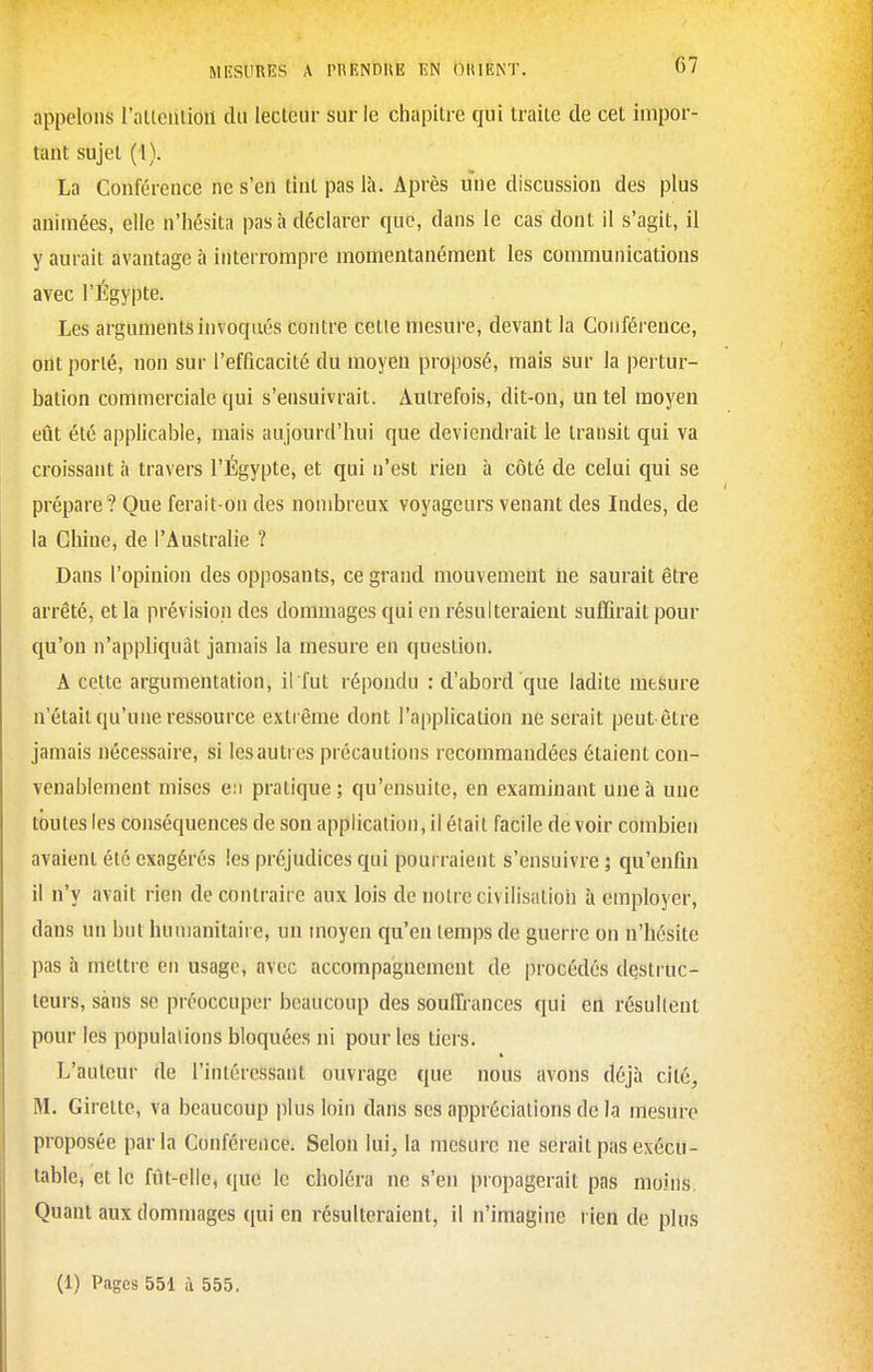 appelons rallculioii dii lecteur sur le chapitre qui traite de cet impor- tant sujet (1). La Conférence ne s'en tint pas là. Après une discussion des plus animées, elle n'hésita pas à déclarer que, dans le cas dont il s'agit, il y aurait avantage à interrompre momentanément les communications avec l'Egypte. Les arguments invoqués contre cette mesure, devant la Conférence, ont porté, non sur l'efficacité du moyeu proposé, mais sur la pertur- bation commerciale qui s'ensuivrait. Autrefois, dit-on, un tel moyen eût été applicable, mais aujourd'hui que deviendrait le transit qui va croissant à travers l'Égypte, et qui n'est rien à côté de celui qui se prépare? Que ferait-on des nombreux voyageurs venant des Indes, de la Chine, de l'Australie ? Dans l'opinion des opposants, ce grand mouvement lie saurait être arrêté, et la prévision des dommages qui en résulteraient suffirait pour qu'on n'appliquât jamais la mesure en question. A cette argumentation, il fut répondu : d'abord que ladite mesure n'était qu'une ressource extrême dont l'application ne serait peut être jamais nécessaire, si les autres précautions recommandées étaient con- venablement mises en pratique; qu'ensuite, en examinant une à une toutes les conséquences de son application, il était facile de voir combien avaient été exagérés les préjudices qui pourraient s'ensuivre ; qu'enfin il n'y avait rien de contraire aux lois de notre civilisation à employer, dans un but humanitaire, un moyen qu'en temps de guerre on n'hésite pas à mettre en usage, avec accompagnement de procédés destruc- teurs, sans se préoccuper beaucoup des souffrances qui en résultent pour les populations bloquées ni pour les tiers. L'auteur de l'intéressant ouvrage que nous avons déjà cité, M. Girette, va beaucoup plus loin dans ses appréciations de la mesure proposée paria Conférence. Selon lui, la mesure ne serait pas exécu- table, et le fut-elle, que le choléra ne s'en propagerait pas moins. Quant aux dommages qui en résulteraient, il n'imagine rien de plus (1) Pages 551 à 555.