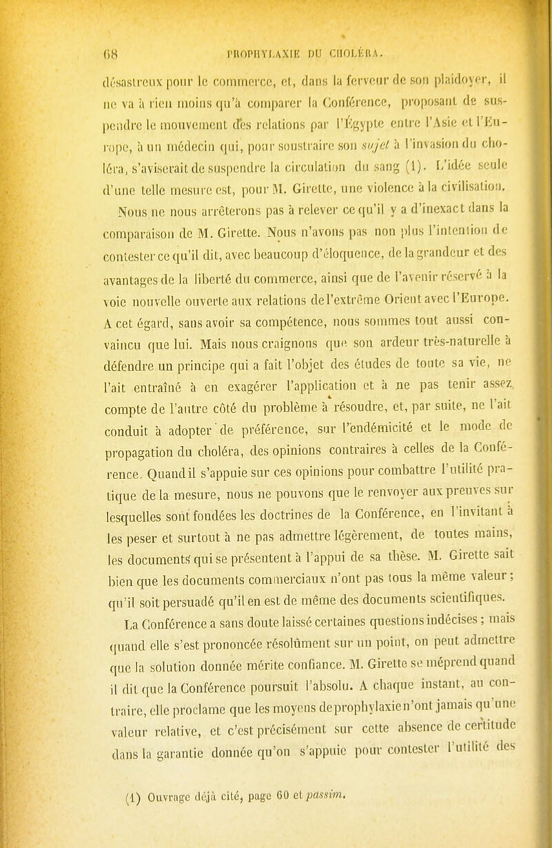 (lùsasirciix poiii' le coinmorcc, cl, dans la ferveur de son plaidoyor, il ne va à rien moins qu'à comparer la Conférence, proposant de sus- pendre le mouvement cfes relations par l'Jvgyple entre l'Asie cll'iMi- rope, à un médecin qui, pour soustraire son sujet à l'invasion du cho- léra, s'aviserait de suspendre la circulation du sang (l). L'idée seule d'une telle mesure est, pour iM. Girette, une violence à la civilisalioij. Nous ne nous arrêterons pas à relever ce qu'il y a d'inexact dans la comparaison de M. Girette. Nous n'avons pas non plus l'inlcniion de contester ce qu'il dit, avec beaucoup d'éloquence, de la grandeur et des avantages de la liberté du commerce, ainsi que de l'avenir réservé à la voie nouvelle ouverte aux relations del'extrême Orient avec l'Europe. A cet égard, sans avoir sa compétence, nous sommes tout aussi con- vaincu que lui. Mais nous craignons que son ardeur très-naturelle à défendre un principe qui a fait l'objet des études de toute sa vie, ne l'ait entraîné à en exagérer l'application et à ne pas tenir assez compte de l'antre côté du problème à résoudre, et, par suite, ne l'ail conduit à adopter de préférence, sur l'endémicité et le mode de propagation du choléra, des opinions contraires 'a celles de la Confé- rence. Quand il s'appuie sur ces opinions pour combattre l'utilité pra- tique de la mesure, nous ne pouvons que le renvoyer aux preuves sur lesquelles sont fondées les doctrines de la Conférence, en l'invitant à les peser et surtout à ne pas admettre légèrement, de toutes mains, les documents qui se présentent à l'appui de sa thèse. M. Girette sait bien que les documents commerciaux n'ont pas tous la même valeur ; qu'il soit persuadé qu'il en est de même des documents scientifiques. La Conférence a sans doute laissé certaines questions indécises ; mais (piand elle s'est prononcée résolûment sur un point, on peut admettre que la solution donnée mérite confiance. M. Girette se méprend quand il dit que la Conférence poursuit l'absolu. A chaque instant, au con- traire, elle proclame que les moyens deprophylaxien'ont jamais qu'une valeur relative, et c'est précisément sur cette absence de cerïilude dans la garantie donnée qu'on s'appuie pour contester l'uiililé des (1) Ouvrage déjà cité, page 60 eipassim.