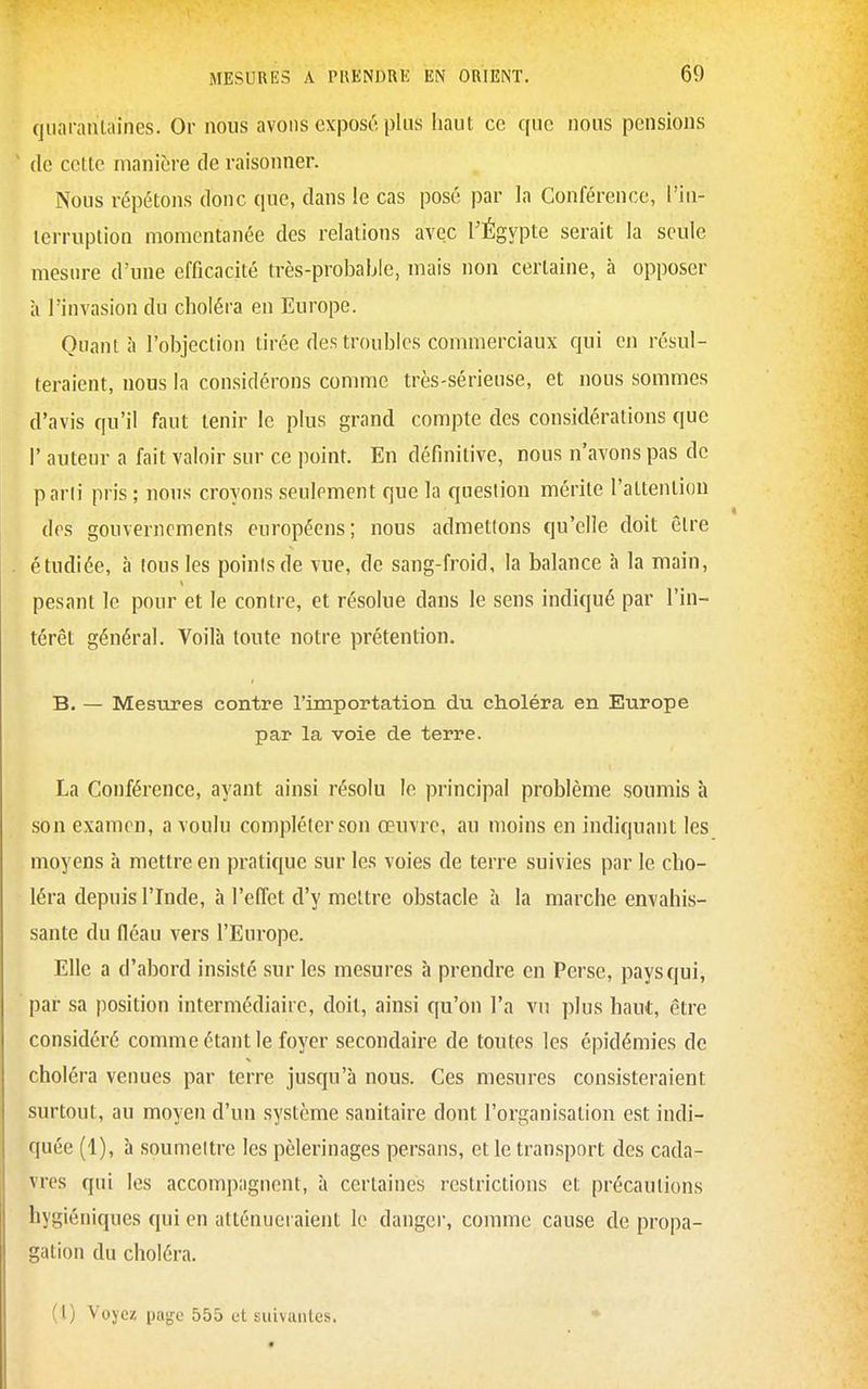 quarantaines. Or nous avons exposé plus haut ce que nous pensions de cette manière de raisonner. Nous répétons donc que, dans le cas posé par la Conférence, l'in- lerruplion momentanée des relations avec TÉgypte serait la seule mesure d'une efficacité très-probable, mais non certaine, à opposer à l'invasion du choléra en Europe. Quanta l'objection tirée des troubles commerciaux qui en résul- teraient, nous la considérons comme très-sérieuse, et nous sommes d'avis qu'il faut tenir le plus grand compte des considérations que I' auteur a fait valoir sur ce point. En définitive, nous n'avons pas de parii pris ; nous croyons seulement que la question mérite l'attention dos gouvernements européens; nous admettons qu'elle doit être étudiée, à tous les points de vue, de sang-froid, la balance à la main, pesant le pour et le contre, et résolue dans le sens indiqué par l'in- térêt général. Voilà toute notre prétention. B. — Mesures contre l'importation du choléra en Europe par la voie de terre. La Conférence, ayant ainsi résolu le principal problème soumis h son examen, a voulu compléter son œuvre, au moins en indiquant les moyens h mettre en pratique sur les voies de terre suivies par le cho- léra depuis l'Inde, à l'ePTet d'y mettre obstacle à la marche envahis- sante du fléau vers l'Europe. Elle a d'abord insisté sur les mesures à prendre en Perse, pays qui, par sa position intermédiaire, doit, ainsi qu'on l'a vu plus haut, être considéré comme étant le foyer secondaire de toutes les épidémies de choléra venues par terre jusqu'à nous. Ces mesures consisteraient surtout, au moyen d'un système sanitaire dont l'organisation est indi- quée (1), à soumettre les pèlerinages persans, et le transport des cada- vres qui les accomp;ignent, à certaines restrictions et précautions hygiéniques qui en atténueraient le danger, comme cause de propa- gation du choléra.