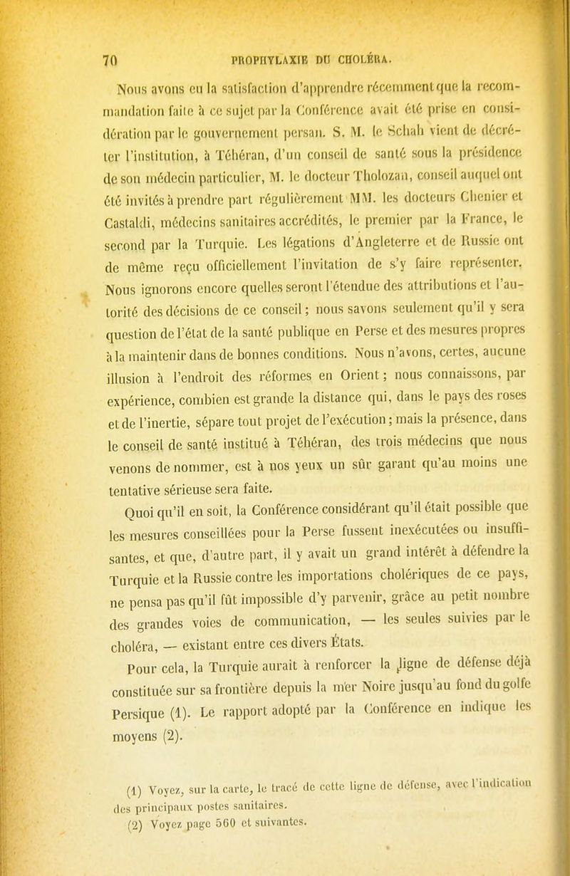 Nous avons eu la salisfaciion d'ap[)rciidre récemment que la recom- maiidalion faiie h ce sujet par la Conférence avait été prise en consi- dération par le gouvernement persan, S. M. le Scliah vient de décré- ter l'institution, à Téhéran, d'un conseil de santé sous la présidence de son médecin particulier, M. le docteur ïholozan, conseil auquel ont été invités à prendre part régulièrement MM. les docteurs Clienier et Castaldi, médecins sanitaires accrédités, le premier par la France, le second par la Turquie. Les légations d'Angleterre et de Russie ont de même reçu officiellement l'invitation de s'y faire représenter. Nous ignorons encore quelles seront l'étendue des attributions et l'au- torité des décisions de ce conseil ; nous savons seulement qu'il y sera question de l'état de la santé publique en Perse et des mesures propres à la maintenir dans de bonnes conditions. Nous n'avons, certes, aucune illusion à l'endroit des réformes en Orient ; nous connaissons, par expérience, combien est grande la distance qui, dans le pays des roses et de l'inertie, sépare tout projet de l'exécution ; mais la présence, dans le conseil de santé institué à Téhéran, des trois médecins que nous venons de nommer, est à nos yeux un sûr garant qu'au moins une tentative sérieuse sera faite. Quoi qu'il en soit, la Conférence considérant qu'il était possible que les mesures conseillées pour la Perse fussent inexécutées ou insuffi- santes, et que, d'autre part, il y avait un grand intérêt à défendre la Turquie et la Russie contre les importations cholériques de ce pays, ne pensa pas qu'il fût impossible d'y parvenir, grâce au petit nombre des grandes voies de communication, — les seules suivies par le choléra, — existant entre ces divers États. Pour cela, la Turquie aurait à renforcer la .ligne de défense déjà constituée sur sa frontière depuis la mer Noire jusqu'au fond du golfe Persique (1). Le rapport adopté par la Conférence en indique les moyens (2). (1) Voyez, sur la carte, le tracé de cette ligne de défense, avec l'indicalion des principaux postes sanitaires. (2) Voyez page 560 ci suivantes.