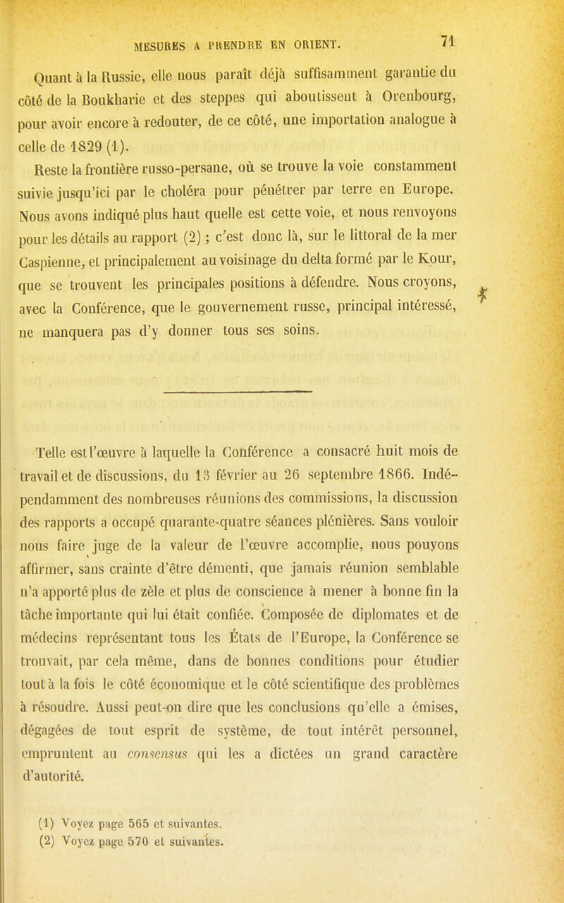Quant h la Russie, elle nous paraît déjà suffisamment garantie du côté de la Boukharie et des steppes qui aboutissent à Orenbourg, pour avoir encore à redouter, de ce côté, une importation analogue à celle de 1829 (1). Reste la frontière russo-persane, où se trouve la voie constamment suivie jusqu'ici par le choléra pour pénétrer par terre en Europe. Nous avons indiqué plus haut quelle est cette voie, et nous renvoyons pour les détails au rapport (2) ; c'est donc là, sur le littoral de la mer Caspienne, et principalement au voisinage du delta formé par le Kour, que se trouvent les principales positions à défendre. Nous croyons, avec la Conférence, que le gouvernement russe, principal intéressé, ne manquera pas d'y donner tous ses soins. Telle est l'œuvre à laquelle la Conférence a consacré huit mois de travail et de discussions, du 13 février au 26 septembre 1866. Indé- pendamment des nombreuses réunions des commissions, la discussion des rapports a occupé quarante-quatre séances plénières. Sans vouloir nous faire juge de la valeur de l'œuvre accomplie, nous pouyons affirmer, sans crainte d'être démenti, que jamais réunion semblable n'a apporté plus de zèle et plus de conscience à mener à bonne fin la tâche importante qui lui était confiée. Composée de diplomates et de médecins représentant tous les États de l'Europe, la Conférence se trouvait, par cela même, dans de bonnes conditions pour étudier tout h la fois le côté économique et le côté scientifique des problèmes à résoudre. Aussi peut-on dire que les conclusions qu'elle a émises, dégagées de tout esprit de système, de tout intérêt personnel, empruntent au comensus qui les a dictées un grand caractère d'autorité. (1) Voyez page 565 et suivantes.