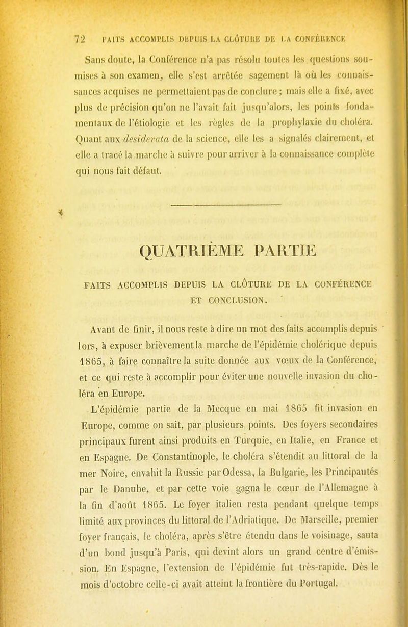 Sans doule, la Conférence n'a pas résolu toutes les questions sou- mises à son exanrien, elle s'est arrêtée sagement là où les connais- sances acquises ne permettaient pas de conclure ; mais elle a fixé, avec plus de précision qu'on ne l'avait fait jusqu'alors, les points fonda- mentaux de l'étiologic et les règles de la prophylaxie du choléra. Quant aux desiderata de la science, elle les a signalés clairement, et elle a tracé la marche à suivre pour arriver à la coimaissance complète qui nous fait défaut. QUATRIÈME PARTIE FAITS ACCOMPLIS DEPUIS LA CLÔTURE DE LA CONFÉRENCE ET CONCLUSION. Avant de finir, il nous reste à dire un mot des faits accomplis depuis lors, à exposer brièvement la marche de l'épidémie cholérique depuis 1865, à faire connaître la suite donnée aux vœux de la Conférence, et ce qui reste à accomplir pour éviter une nouvelle invasion du cho- léra en Europe. L'épidémie partie de la Mecque en mai 1865 flt invasion en Europe, comme on sait, par plusieurs poinis. Des foyers secondaires principaux furent ainsi produits en Turquie, en Italie, eu France et en Espagne. De Constantinople, le choléra s'étendit au littoral do la mer Noire, envahit la Russie par Odessa, la Bulgarie, les Principautés par le Danube, et par cette voie gagna le cœur de l'Allemagne à la fin d'aofit 1865. Le foyer italien resta pendant quelque temps limité aux provinces, du littoral de l'Adriatique. De Marseille, premier foyer français, le choléra, après s'être étendu dans le voisinage, sauta d'un bond jusqu'à Paris, qui devint alors un grand centre d'émis- sion. En Espagne, l'extension de l'épidémie fut très-rapide. Dès le mois d'octobre celle-ci avait atteint la frontière du Portugal.