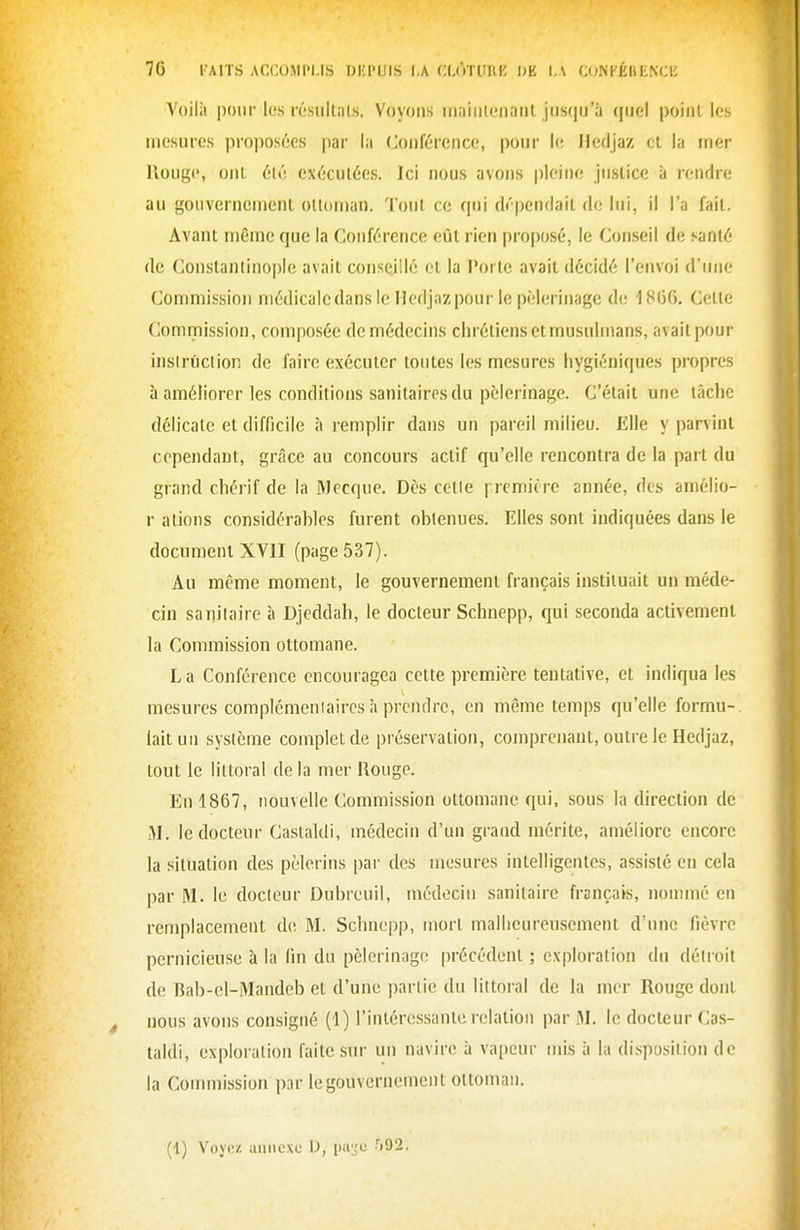 Voilà pour les résiilUils. Voyons maiiileiiaiil jusqu'à quel poiiil les mesures proposées par la (Joiiférence, pour le Hedjaz ol la mer Rouge, ont 6lé exécutées. Ici nous avons |)leine jnslice à rendre au gouvernement oUoman, Tout ce qui dépendait de lui, il l'a fait. Avant même que la Conférence eût rien proposé, le Conseil de s^anté de Constantinople avait conseillé et la Porte avait décidé l'envoi d'une Commission médicale dans le Hedjaz pour le pèlerinage de 1806. Cette Commission, composée de médecins chrétiens et musulmans, avaitpour insirûction de faire exécuter toutes les mesures hygiéniques propres à améliorer les conditions sanitaires du pèlerinage. C'était une tâche délicate et difficile à rempHr dans un pareil milieu. Elle y parvint cependant, grâce au concours actif qu'elle rencontra de la part du grand chérif de la Mecque. Dès cetie p-cmière année, des amélio- r ations considérables furent obtenues. Elles sont indiquées dans le documeni XVII (page 537). Au même moment, le gouvernement français instituait un méde- cin sanitaire à Djeddah, le docteur Schnepp, qui seconda activement la Commission ottomane. La Conférence encouragea cette première tentative, et indiqua les mesures complémentaires à prendre, en même temps qu'elle formu- lait un système complet de préservation, comprenant, outre le Hedjaz, tout le littoral de la mer Rouge. En 1867, nouvelle Commission ottomane qui, sous la direction de M. le docteur Castaldi, médecin d'un grand mérite, améliore encore la situation des pèlerins pai- des mesures intelligentes, assisté en cela par M. le docteur Dubreuil, médecin sanitaire français, nommé en remplacement de M. Schnepp, mort malheureusement d'une fièvre pernicieuse à la fin du pèlerinage précédent ; exploration du détroit de Bab-el-Mandeb et d'une partie du littoral de la mer Rouge dont nous avons consigné (1) l'intéressante relation par M. le docteur Cas- taldi, exploration faite sur un navire à vapeur mis à la di.sposition de la Commission par le gouvernement ottoman. (1) Voyez uinicxe D, puijc •')92.