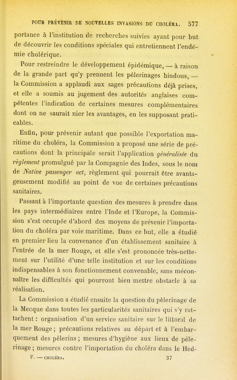 porlance à l'institution de recherches suivies ayant pour but de découvrir les conditions spéciales qui entretiennent l'endé- mie cholérique. Pour restreindre le développement épidémique, — à raison de la grande part qu'y prennent les pèlerinages hindous, — la Commission a applaudi aux sages précautions déjà prises, et elle a soumis au jugement des autorités anglaises com- pétentes l'indication de certaines mesures complémentaires dont on ne saurait nier les avantages, en les supposant prati- cables. Enfin, pour prévenir autant que possible l'exportation ma- ritime du choléra, la Commission a proposé une série de pré- cautions dont la principale serait l'application généralisée du règlement promulgué par la Compagnie des Indes, sous le nom de Native passenger act, règlement qui pourrait être avanta- geusement modifié au point de vue de certaines précautions sanitaires. Passant à l'importante question des mesures à prendre dans les pays intermédiaires entre l'Inde et l'Europe, la Commis- sion s'est occupée d'abord des moyens de prévenir l'importa- tion du choléra par voie maritime. Dans ce but, elle a étudié en premier lieu la convenance d'un établissement sanitaire à l'entrée de la mer Rouge, et elle s'est prononcée très-nette- ment sur l'utilité d'une telle institution et sur les conditions indispensables à son fonctionnement convenable, sans mécon- naître les difficultés qui pourront bien mettre obstacle à sa réalisation. La Commission a étudié ensuite la question du pèlerinage de la Mecque dans toutes les particularités sanitaires qui s'y rat- tachent : organisation d'un service sanitaire sur le littoral de la mer Rouge; précautions relatives au départ et à l'embar- quement des pèlerins; mesures d'hygiène aux lieux de pèle- rinage ; mesures contre l'importation du choléra dans le Hed- F. — CHOLÉRA. 37