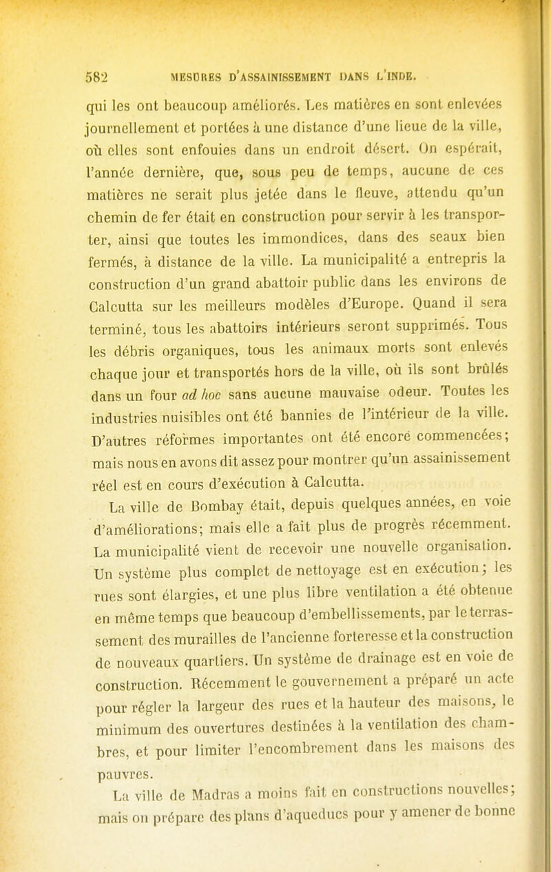 qui les ont beaucoup améliorés. Les matières en sont enlevées journellement et portées h une distance d'une lieue de la ville, où elles sont enfouies dans un endroit désert. On espérait, l'année dernière, que, sous peu de temps, aucune de ces matières ne serait plus jetée dans le fleuve, attendu qu'un chemin de fer était en construction pour servir à les transpor- ter, ainsi que toutes les immondices, dans des seaux bien fermés, à distance de la ville. La municipalité a entrepris la construction d'un grand abattoir public dans les environs de Calcutta sur les meilleurs modèles d'Europe. Quand il sera terminé, tous les abattoirs intérieurs seront supprimés. Tous les débris organiques, tous les animaux morts sont enlevés chaque jour et transportés hors de la ville, où ils sont brûlés dans un four ad hoc sans aucune mauvaise odeur. Toutes les industries nuisibles ont été bannies de l'intérieur de la ville. D'autres réformes importantes ont été encore commencées; mais nous en avons dit assez pour montrer qu'un assainissement réel est en cours d'exécution à Calcutta. La ville de Bombay était, depuis quelques années, en voie d'améliorations; mais elle a fait plus de progrès récemment. La municipaUté vient de recevoir une nouvelle organisation. Un système plus complet de nettoyage est en exécution; les rues sont élargies, et une plus libre ventilation a été obtenue en même temps que beaucoup d'embellissements, par le terras- sement des murailles de l'ancienne forteresse et la construction de nouveaux quartiers. Un système de drainage est en voie de construction. Récemment le gouvernement a préparé un acte pour régler la largeur des rues et la hauteur des maisons, le minimum des ouvertures destinées à la ventilation des cham- bres, et pour limiter l'encombrement dans les maisons des pauvres. La ville de Madras a moins fait en constructions nouvelles; mais on prépare des plans d'aqueducs pour y amener de bonne